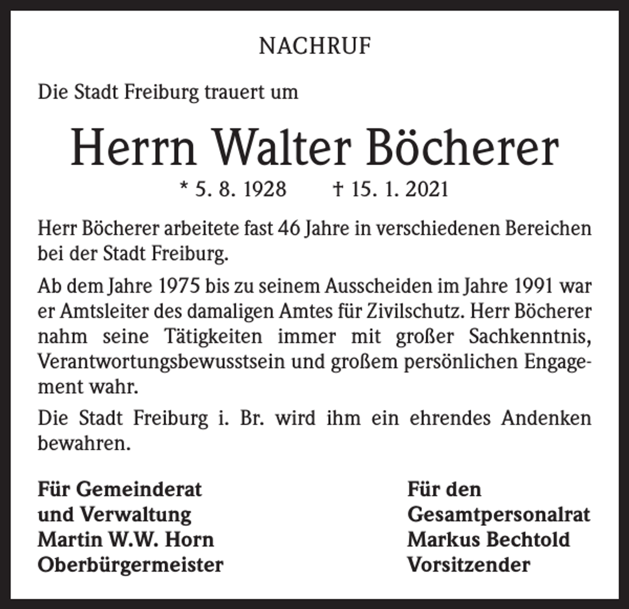 <p>NACHRUF<br />Die Stadt Freiburg trauert um</p><p>Herrn Walter Böcherer<br />* 5. 8. 1928 † 15. 1. 2021</p><p>Herr Böcherer arbeitete fast 46 Jahre in verschiedenen Bereichen<br />bei der Stadt Freiburg.<br />Ab dem Jahre 1975 bis zu seinem Ausscheiden im Jahre 1991 war<br />er Amtsleiter des damaligen Amtes für Zivilschutz. Herr Böcherer<br />nahm seine Tätigkeiten immer mit großer Sachkenntnis,<br />­Verantwortungsbewusstsein und großem persönlichen Engagement wahr.<br />Die Stadt Freiburg i. Br. wird ihm ein ehrendes Andenken<br />­bewahren.<br />Für Gemeinderat<br />und Verwaltung<br />Martin W.W. Horn<br />Oberbürgermeister</p><p>Für den<br />Gesamtpersonalrat<br />Markus Bechtold<br />Vorsitzender</p>