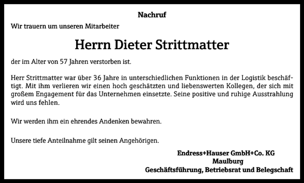 <p>Nachruf<br />Wir trauern um unseren Mitarbeiter</p><p>Herrn Dieter Strittmatter<br />der im Alter von 57 Jahren verstorben ist.<br />Herr Strittmatter war über 36 Jahre in unterschiedlichen Funktionen in der Logistik beschäftigt. Mit ihm verlieren wir einen hoch geschätzten und liebenswerten Kollegen, der sich mit<br />großem Engagement für das Unternehmen einsetzte. Seine positive und ruhige Ausstrahlung<br />wird uns fehlen.<br />Wir werden ihm ein ehrendes Andenken bewahren.<br />Unsere tiefe Anteilnahme gilt seinen Angehörigen.<br />Endress+Hauser GmbH+Co. KG<br />Maulburg<br />Geschäftsführung, Betriebsrat und Belegschaft</p>