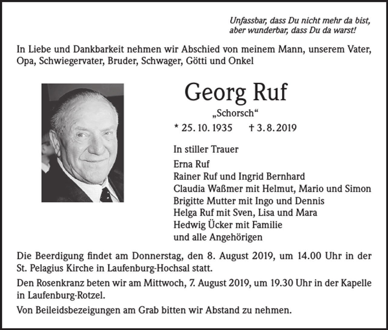 <p>Unfassbar, dass Du nicht mehr da bist,<br />aber wunderbar, dass Du da warst!</p><p>In Liebe und Dankbarkeit nehmen wir Abschied von meinem Mann, unserem Vater,<br />Opa, Schwiegervater, Bruder, Schwager, Götti und Onkel</p><p>Georg Ruf<br />„Schorsch“<br />* 25. 10. 1935 † 3. 8. 2019<br />In stiller Trauer<br />Erna Ruf<br />Rainer Ruf und Ingrid Bernhard<br />Claudia Waßmer mit Helmut, Mario und Simon<br />Brigitte Mutter mit Ingo und Dennis<br />Helga Ruf mit Sven, Lisa und Mara<br />Hedwig Ücker mit Familie<br />und alle Angehörigen<br />Die Beerdigung findet am Donnerstag, den 8. August 2019, um 14.00 Uhr in der<br />St. Pelagius Kirche in Laufenburg-Hochsal statt.<br />Den Rosenkranz beten wir am Mittwoch, 7. August 2019, um 19.30 Uhr in der Kapelle<br />in Laufenburg-Rotzel.<br />Von Beileidsbezeigungen am Grab bitten wir Abstand zu nehmen.</p>