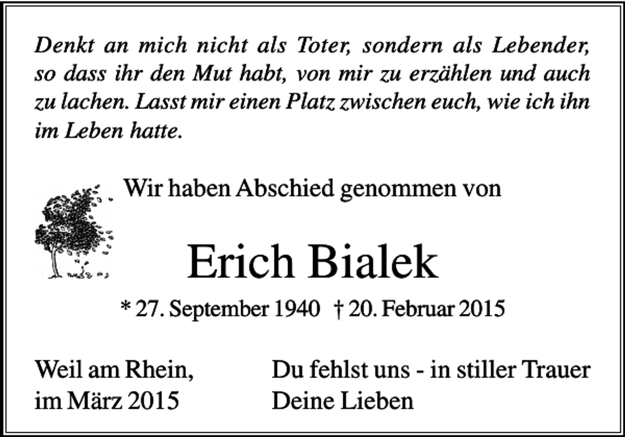 <p>Denkt an mich nicht als Toter, sondern als Lebender,<br />so dass ihr den Mut habt, von mir zu erzählen und auch<br />zu lachen. Lasst mir einen Platz zwischen euch, wie ich ihn<br />im Leben hatte.</p><p>Wir haben Abschied genommen von</p><p>Erich Bialek<br />* 27. September 1940 † 20. Februar 2015</p><p>Weil am Rhein,<br />im März 2015</p><p>Du fehlst uns - in stiller Trauer<br />Deine Lieben</p>