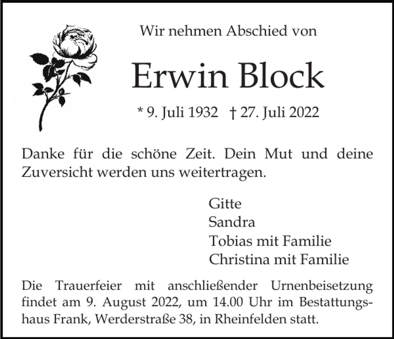 <p>Wir nehmen Abschied von</p><p>Erwin Block<br />* 9. Juli 1932 † 27. Juli 2022<br />Danke für die schöne Zeit. Dein Mut und deine<br />Zuversicht werden uns weitertragen.<br />Gitte<br />Sandra<br />Tobias mit Familie<br />Christina mit Familie<br />Die Trauerfeier mit anschließender Urnenbeisetzung<br />findet am 9. August 2022, um 14.00 Uhr im Bestattungshaus Frank, Werderstraße 38, in Rheinfelden statt.</p>