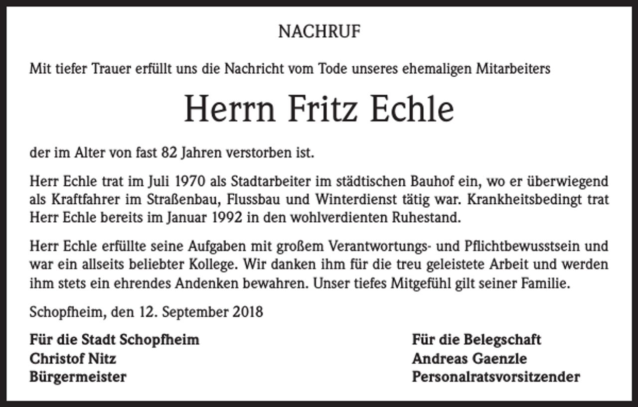 <p>NACHRUF<br />Mit tiefer Trauer erfüllt uns die Nachricht vom Tode unseres ehemaligen Mitarbeiters</p><p>Herrn Fritz Echle<br />der im Alter von fast 82 Jahren verstorben ist.<br />Herr Echle trat im Juli 1970 als Stadtarbeiter im städtischen Bauhof ein, wo er überwiegend<br />als Kraftfahrer im Straßenbau, Flussbau und Winterdienst tätig war. Krankheitsbedingt trat<br />Herr Echle bereits im Januar 1992 in den wohlverdienten Ruhestand.<br />Herr Echle erfüllte seine Aufgaben mit großem Verantwortungs- und Pflichtbewusstsein und<br />war ein allseits beliebter Kollege. Wir danken ihm für die treu geleistete Arbeit und werden<br />ihm stets ein ehrendes Andenken bewahren. Unser tiefes Mitgefühl gilt seiner Familie.<br />Schopfheim, den 12. September 2018<br />Für die Stadt Schopfheim<br />Christof Nitz<br />Bürgermeister</p><p>Für die Belegschaft<br />Andreas Gaenzle<br />Personalratsvorsitzender</p>
