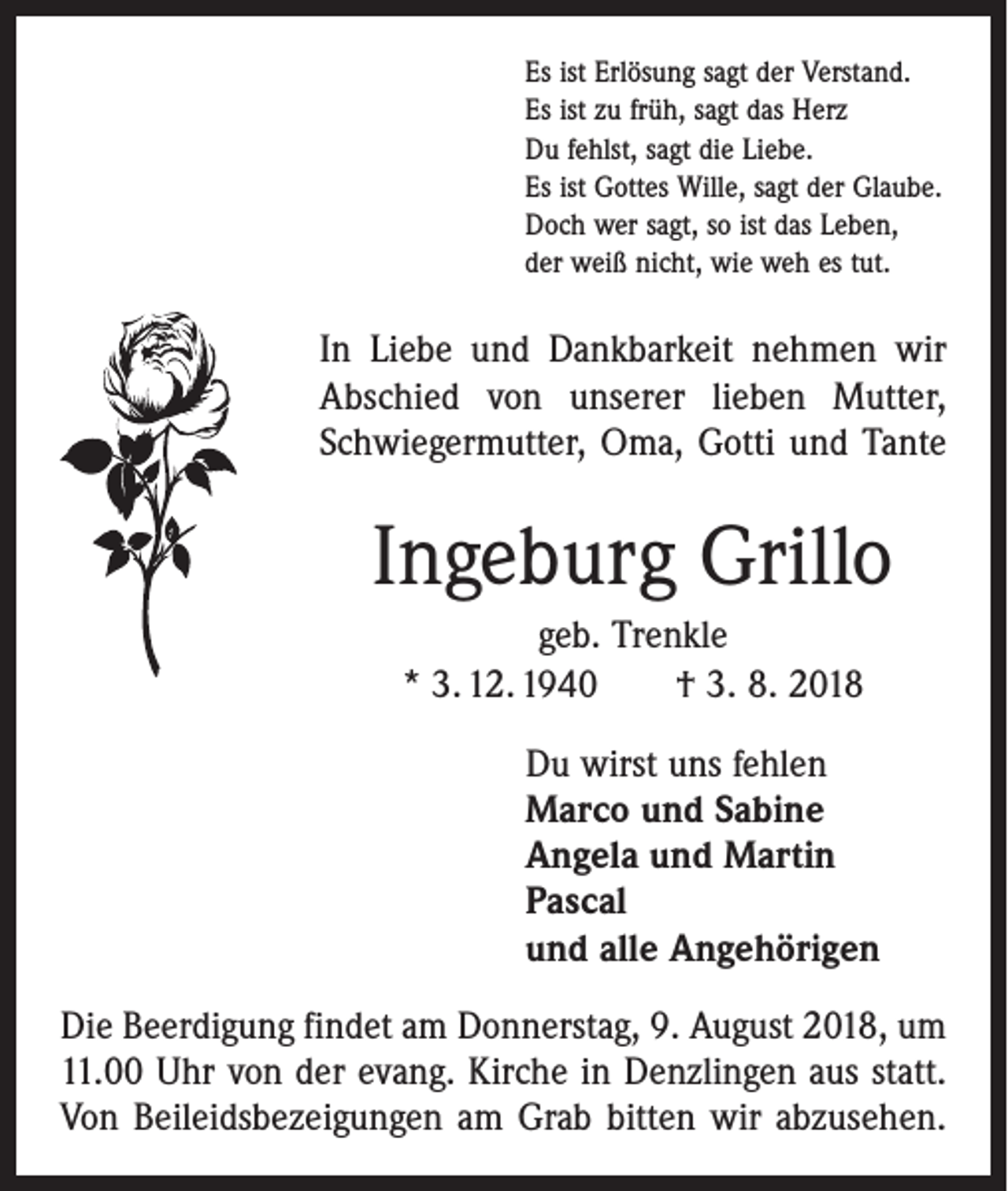 <p>Es ist Erlösung sagt der Verstand.<br />Es ist zu früh, sagt das Herz<br />Du fehlst, sagt die Liebe.<br />Es ist Gottes Wille, sagt der Glaube.<br />Doch wer sagt, so ist das Leben,<br />der weiß nicht, wie weh es tut.</p><p>In Liebe und Dankbarkeit nehmen wir<br />Abschied von unserer lieben Mutter,<br />Schwiegermutter, Oma, Gotti und Tante</p><p>Ingeburg Grillo<br />geb. Trenkle<br />* 3. 12. 1940 † 3. 8. 2018<br />Du wirst uns fehlen<br />Marco und Sabine<br />Angela und Martin<br />Pascal<br />und alle Angehörigen<br />Die Beerdigung findet am Donnerstag, 9. August 2018, um<br />11.00 Uhr von der evang. Kirche in Denzlingen aus statt.<br />Von Beileidsbezeigungen am Grab bitten wir abzusehen.</p>