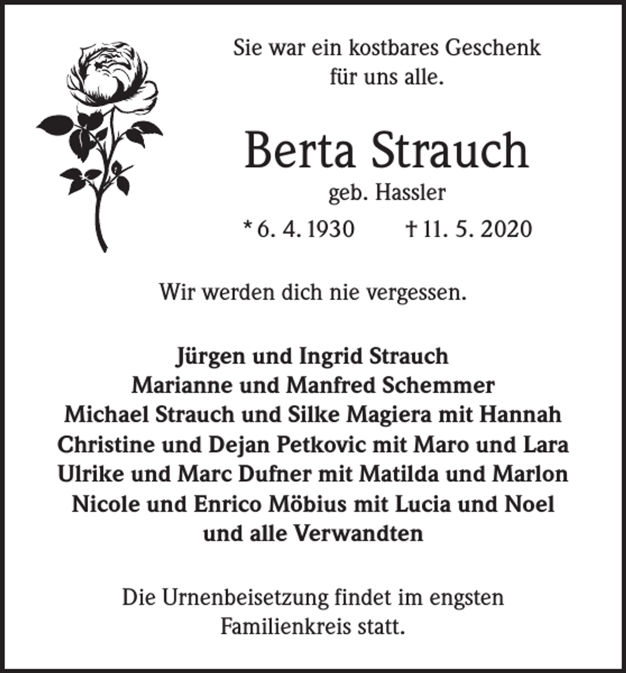 <p>Sie war ein kostbares Geschenk<br />für uns alle.</p><p>Berta Strauch</p><p>geb. Hassler<br />* 6. 4. 1930 † 11. 5. 2020<br />Wir werden dich nie vergessen.<br />Jürgen und Ingrid Strauch<br />Marianne und Manfred Schemmer<br />Michael Strauch und Silke Magiera mit Hannah<br />Christine und Dejan Petkovic mit Maro und Lara<br />Ulrike und Marc Dufner mit Matilda und Marlon<br />Nicole und Enrico Möbius mit Lucia und Noel<br />und alle Verwandten<br />Die Urnenbeisetzung findet im engsten<br />Familienkreis statt.</p>