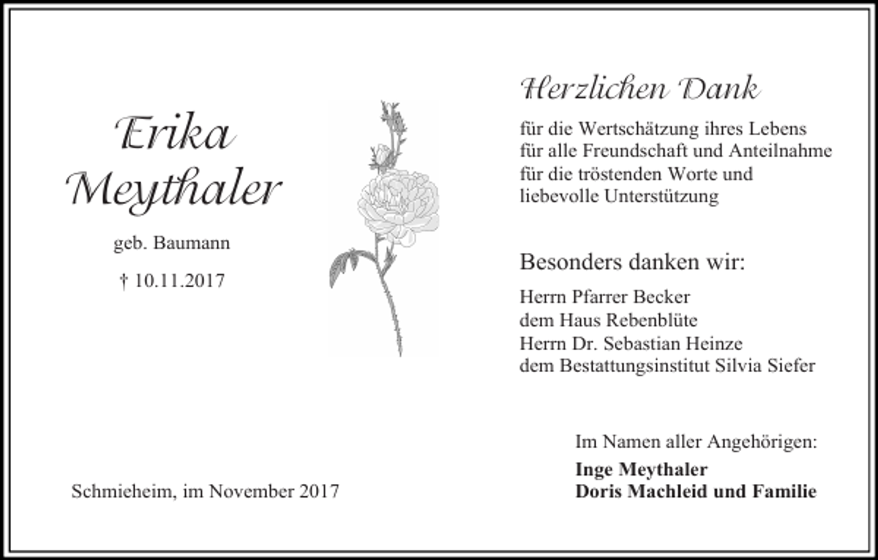 <p>Erika<br />Meythaler<br />geb. Baumann<br />† 10.11.2017</p><p>Schmieheim, im November 2017</p><p>Herzlichen Dank<br />für die Wertschätzung ihres Lebens<br />für alle Freundschaft und Anteilnahme<br />für die tröstenden Worte und<br />liebevolle Unterstützung</p><p>Besonders danken wir:<br />Herrn Pfarrer Becker<br />dem Haus Rebenblüte<br />Herrn Dr. Sebastian Heinze<br />dem Bestattungsinstitut Silvia Siefer</p><p>Im Namen aller Angehörigen:<br />Inge Meythaler<br />Doris Machleid und Familie</p>