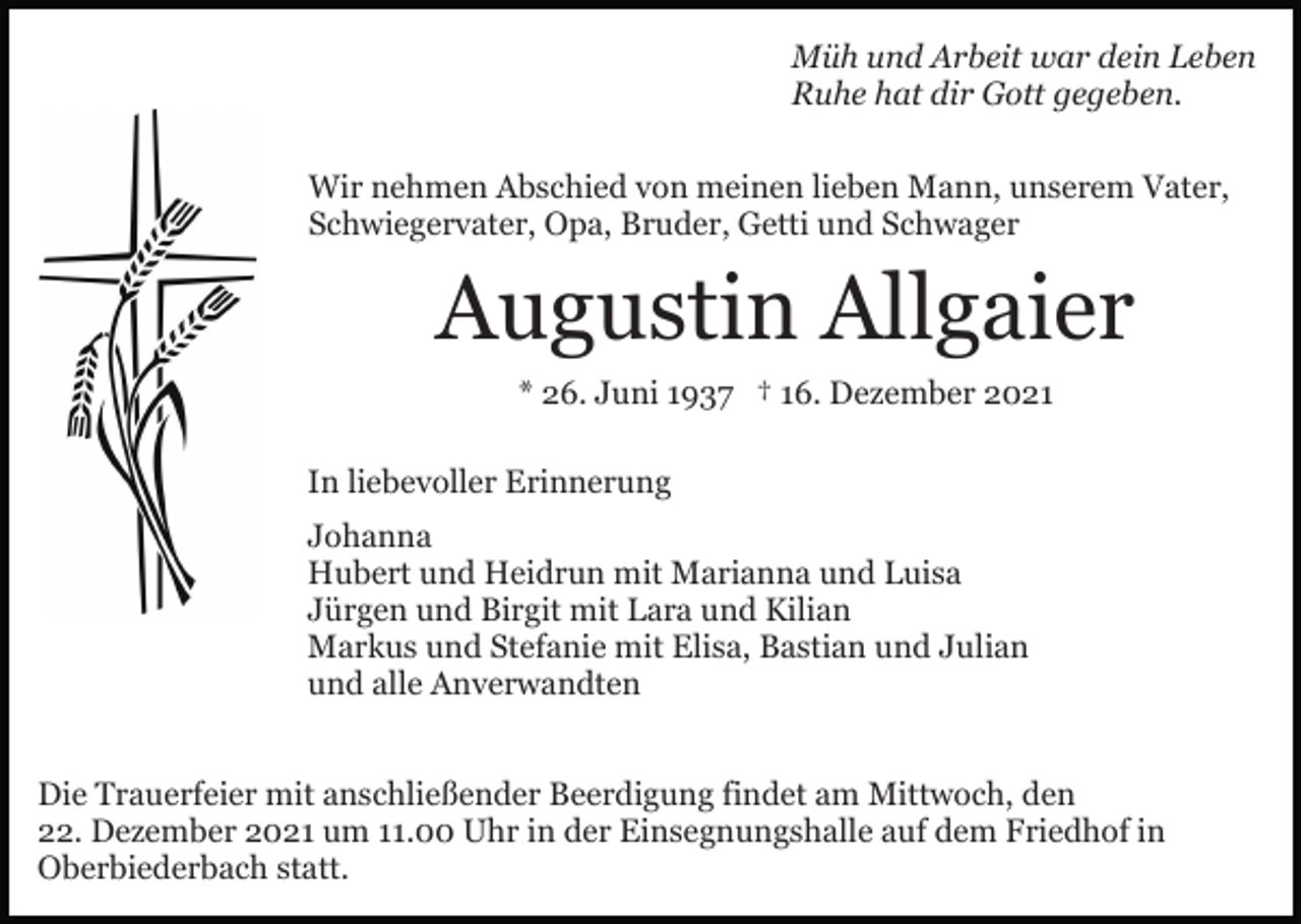 <p>Müh und Arbeit war dein Leben<br />Ruhe hat dir Gott gegeben.<br />Wir nehmen Abschied von meinen lieben Mann, unserem Vater,<br />Schwiegervater, Opa, Bruder, Getti und Schwager</p><p>Augustin Allgaier<br />* 26. Juni 1937 † 16. Dezember 2021<br />In liebevoller Erinnerung<br />Johanna<br />Hubert und Heidrun mit Marianna und Luisa<br />Jürgen und Birgit mit Lara und Kilian<br />Markus und Stefanie mit Elisa, Bastian und Julian<br />und alle Anverwandten<br />Die Trauerfeier mit anschließender Beerdigung findet am Mittwoch, den<br />22. Dezember 2021 um 11.00 Uhr in der Einsegnungshalle auf dem Friedhof in<br />Oberbiederbach statt.</p>