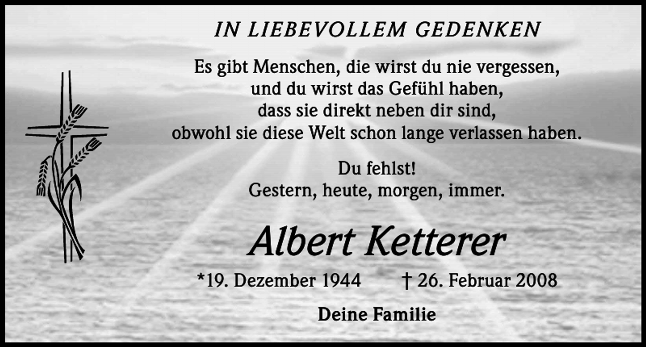 <p>I N L I E B E VOL L E M G E D E N K E N<br />Es gibt Menschen, die wirst du nie vergessen,<br />und du wirst das Gefühl haben,<br />dass sie direkt neben dir sind,<br />obwohl sie diese Welt schon lange verlassen haben.<br />Du fehlst!<br />Gestern, heute, morgen, immer.</p><p>Albert Ketterer<br />*19. Dezember 1944 † 26. Februar 2008<br />Deine Familie</p>