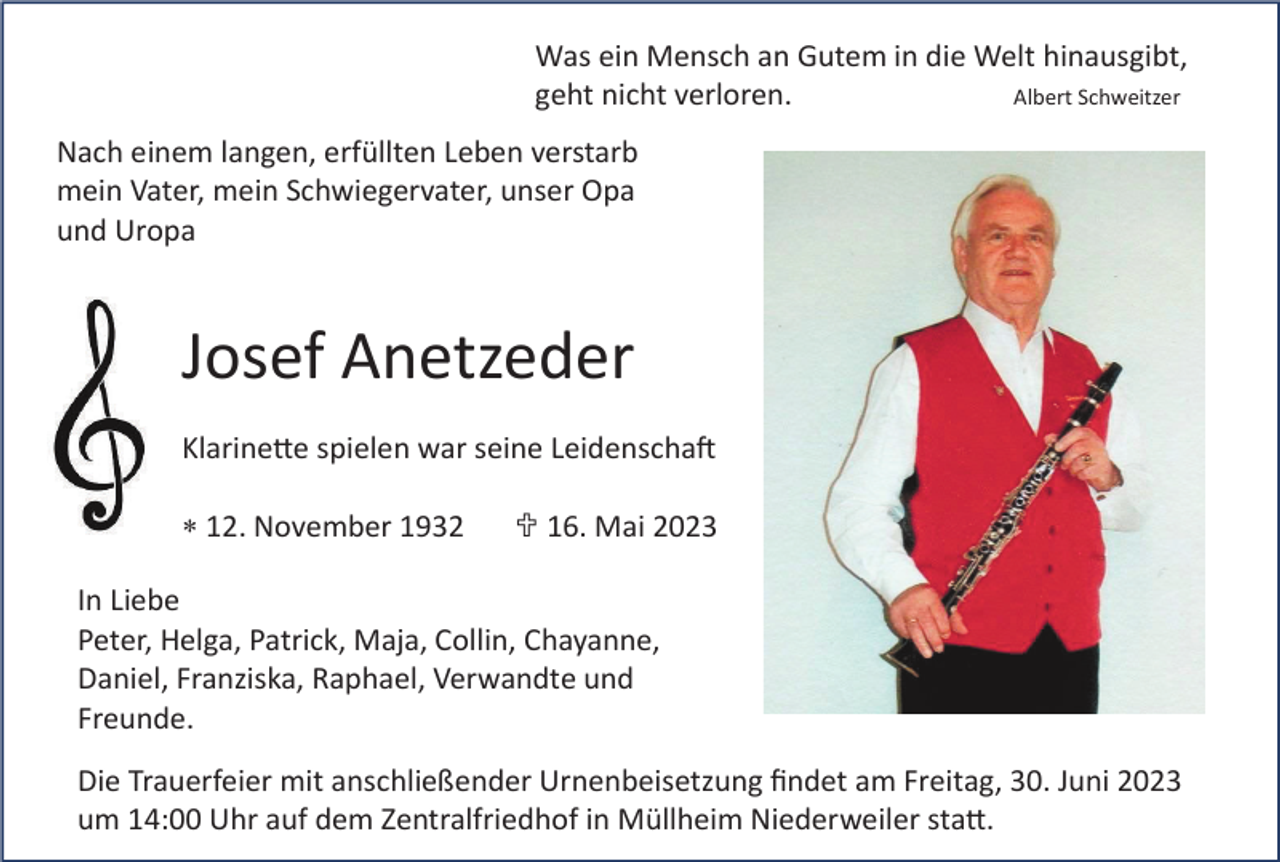 <p>Was ein Mensch an Gutem in die Welt hinausgibt,<br />Albert Schweitzer<br />geht nicht verloren.<br />Nach einem langen, erfüllten Leben verstarb<br />mein Vater, mein Schwiegervater, unser Opa<br />und Uropa</p><p>Josef Anetzeder<br />Klarinette spielen war seine Leidenschaft<br />12. November 1932</p><p> 16. Mai 2023</p><p>In Liebe<br />Peter, Helga, Patrick, Maja, Collin, Chayanne,<br />Daniel, Franziska, Raphael, Verwandte und<br />Freunde.<br />Die Trauerfeier mit anschließender Urnenbeisetzung ﬁndet am Freitag, 30. Juni 2023<br />um 14:00 Uhr auf dem Zentralfriedhof in Müllheim Niederweiler statt.</p>