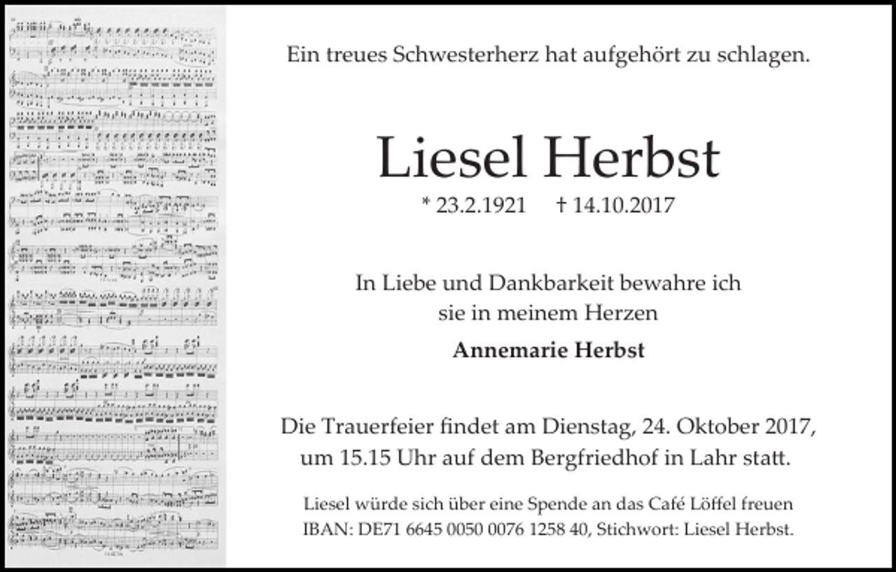 <p>Ein treues Schwesterherz hat aufgehört zu schlagen.</p><p>Liesel Herbst<br />* 23.2.1921</p><p>† 14.10.2017</p><p>In Liebe und Dankbarkeit bewahre ich<br />sie in meinem Herzen<br />Annemarie Herbst<br />Die Trauerfeier ﬁndet am Dienstag, 24. Oktober 2017,<br />um 15.15 Uhr auf dem Bergfriedhof in Lahr sta�.<br />Liesel würde sich über eine Spende an das Café Löﬀel freuen<br />IBAN: DE71 6645 005076 1258 40, Stichwort: Liesel Herbst.</p>