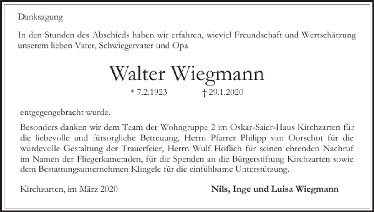 <p>Danksagung<br />In den Stunden des Abschieds haben wir erfahren, wieviel Freundschaft und Wertschätzung<br />unserem lieben Vater, Schwiegervater und Opa</p><p>Walter Wiegmann<br />* 7.2.1923</p><p>† 29.1.2020</p><p>entgegengebracht wurde.<br />Besonders danken wir dem Team der Wohngruppe 2 im Oskar-Saier-Haus Kirchzarten für<br />die liebevolle und fürsorgliche Betreuung, Herrn Pfarrer Philipp van Oorschot für die<br />würdevolle Gestaltung der Trauerfeier, Herrn Wulf Höflich für seinen ehrenden Nachruf<br />im Namen der Fliegerkameraden, für die Spenden an die Bürgerstiftung Kirchzarten sowie<br />dem Bestattungsunternehmen Klingele für die einfühlsame Unterstützung.<br />Kirchzarten, im März 2020</p><p>Nils, Inge und Luisa Wiegmann</p>