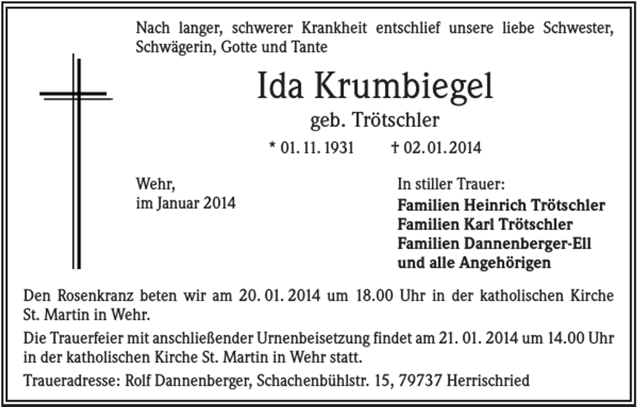<p>Nach langer, schwerer Krankheit entschlief unsere liebe Schwester,<br />Schwägerin, Gotte und Tante</p><p>Ida Krumbiegel<br />geb. Trötschler<br />* 01. 11. 1931<br />Wehr,<br />im Januar 2014</p><p>† 02. 01. 2014<br />In stiller Trauer:<br />Familien Heinrich Trötschler<br />Familien Karl Trötschler<br />Familien Dannenberger-Ell<br />und alle Angehörigen</p><p>Den Rosenkranz beten wir am 20. 01. 2014 um 18.00 Uhr in der katholischen Kirche<br />St. Martin in Wehr.<br />Die Trauerfeier mit anschließender Urnenbeisetzung findet am 21. 01. 2014 um 14.00 Uhr<br />in der katholischen Kirche St. Martin in Wehr statt.<br />Traueradresse: Rolf Dannenberger, Schachenbühlstr. 15, 79737 Herrischried</p>