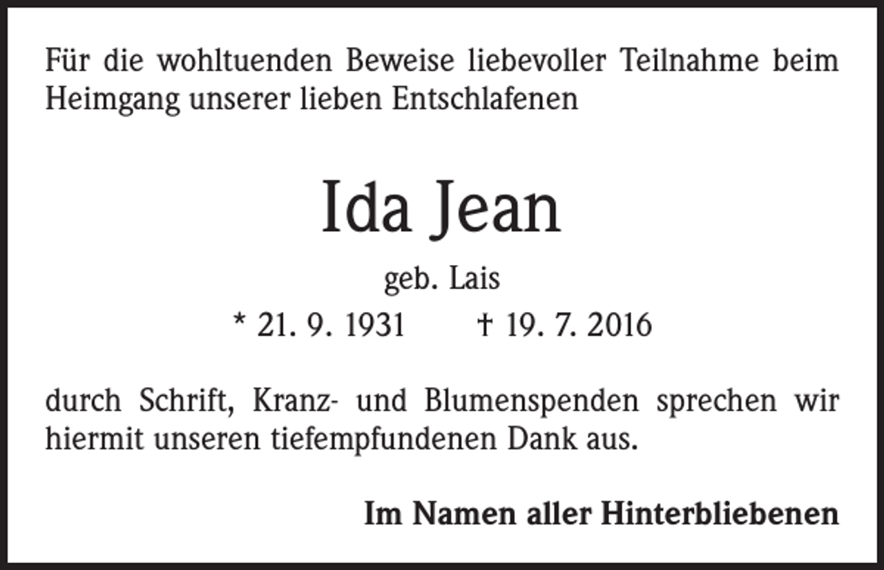 <p>Für die wohltuenden Beweise liebevoller Teilnahme beim<br />Heimgang unserer lieben Entschlafenen</p><p>Ida Jean<br />geb. Lais<br />* 21. 9. 1931 † 19. 7. 2016<br />durch Schrift, Kranz- und Blumenspenden sprechen wir<br />hiermit unseren tiefempfundenen Dank aus.</p><p>Im Namen aller Hinterbliebenen</p>