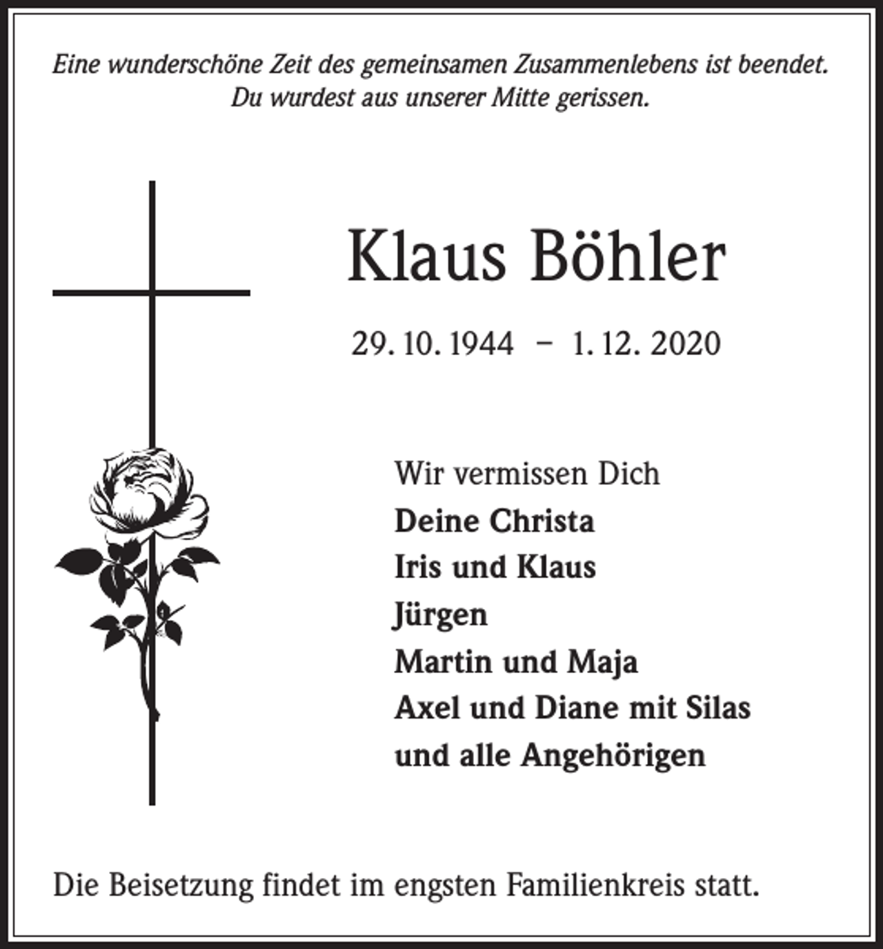 <p>Eine wunderschöne Zeit des gemeinsamen Zusammenlebens ist beendet.<br />Du wurdest aus unserer Mitte gerissen.</p><p>Klaus Böhler<br />29. 10. 1944 – 1. 12. 2020</p><p>Wir vermissen Dich<br />Deine Christa<br />Iris und Klaus<br />Jürgen<br />Martin und Maja<br />Axel und Diane mit Silas<br />und alle Angehörigen</p><p>Die Beisetzung findet im engsten Familienkreis statt.</p>