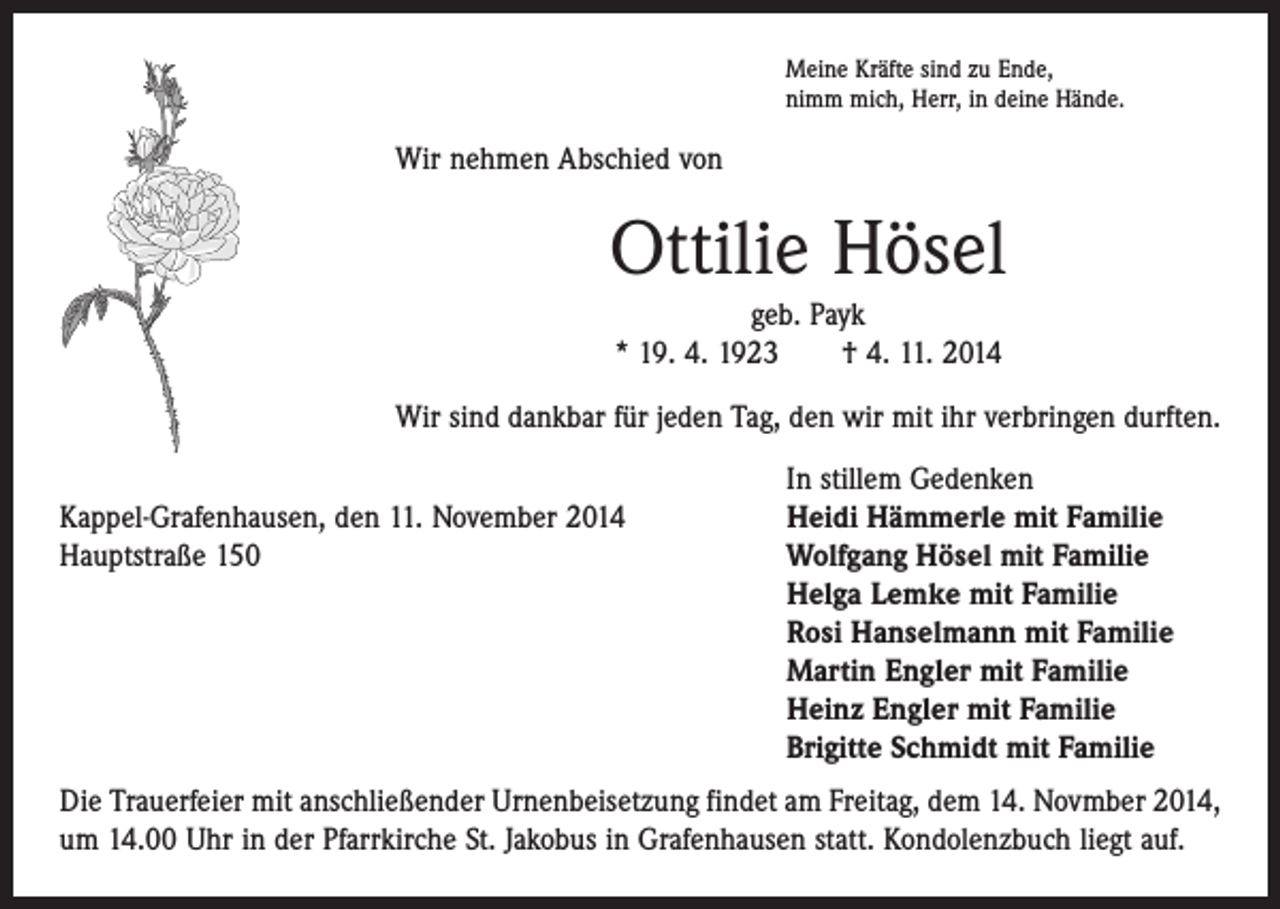 <p>Meine Kräfte sind zu Ende,<br />nimm mich, Herr, in deine Hände.</p><p>Wir nehmen Abschied von</p><p>Ottilie Hösel<br />geb. Payk<br />* 19. 4. 1923 † 4. 11. 2014<br />Wir sind dankbar für jeden Tag, den wir mit ihr verbringen durften.</p><p>In stillem Gedenken<br />Kappel-Grafenhausen, den 11. November 2014<br />Heidi Hämmerle mit Familie<br />Hauptstraße 150 Wolfgang Hösel mit Familie<br />Helga Lemke mit Familie<br />Rosi Hanselmann mit Familie<br />Martin Engler mit Familie<br />Heinz Engler mit Familie<br />Brigitte Schmidt mit Familie<br />Die Trauerfeier mit anschließender Urnenbeisetzung findet am Freitag, dem 14. Novmber 2014,<br />um 14.00 Uhr in der Pfarrkirche St. Jakobus in Grafenhausen statt. Kondolenzbuch liegt auf.</p>