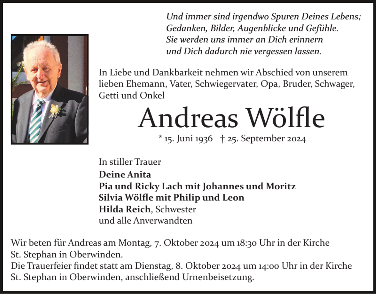 <p>Und immer sind irgendwo Spuren Deines Lebens;<br />Gedanken, Bilder, Augenblicke und Gefühle.<br />Sie werden uns immer an Dich erinnern<br />und Dich dadurch nie vergessen lassen.<br />In Liebe und Dankbarkeit nehmen wir Abschied von unserem<br />lieben Ehemann, Vater, Schwiegervater, Opa, Bruder, Schwager,<br />Getti und Onkel</p><p>Andreas Wölﬂe<br />* 15. Juni 1936 † 25. September 2024</p><p>In stiller Trauer<br />Deine Anita<br />Pia und Ricky Lach mit Johannes und Moritz<br />Silvia Wölﬂe mit Philip und Leon<br />Hilda Reich, Schwester<br />und alle Anverwandten<br />Wir beten für Andreas am Montag, 7. Oktober 2024 um 18:30 Uhr in der Kirche<br />St. Stephan in Oberwinden.<br />Die Trauerfeier ﬁndet statt am Dienstag, 8. Oktober 2024 um 14:00 Uhr in der Kirche<br />St. Stephan in Oberwinden, anschließend Urnenbeisetzung.</p>