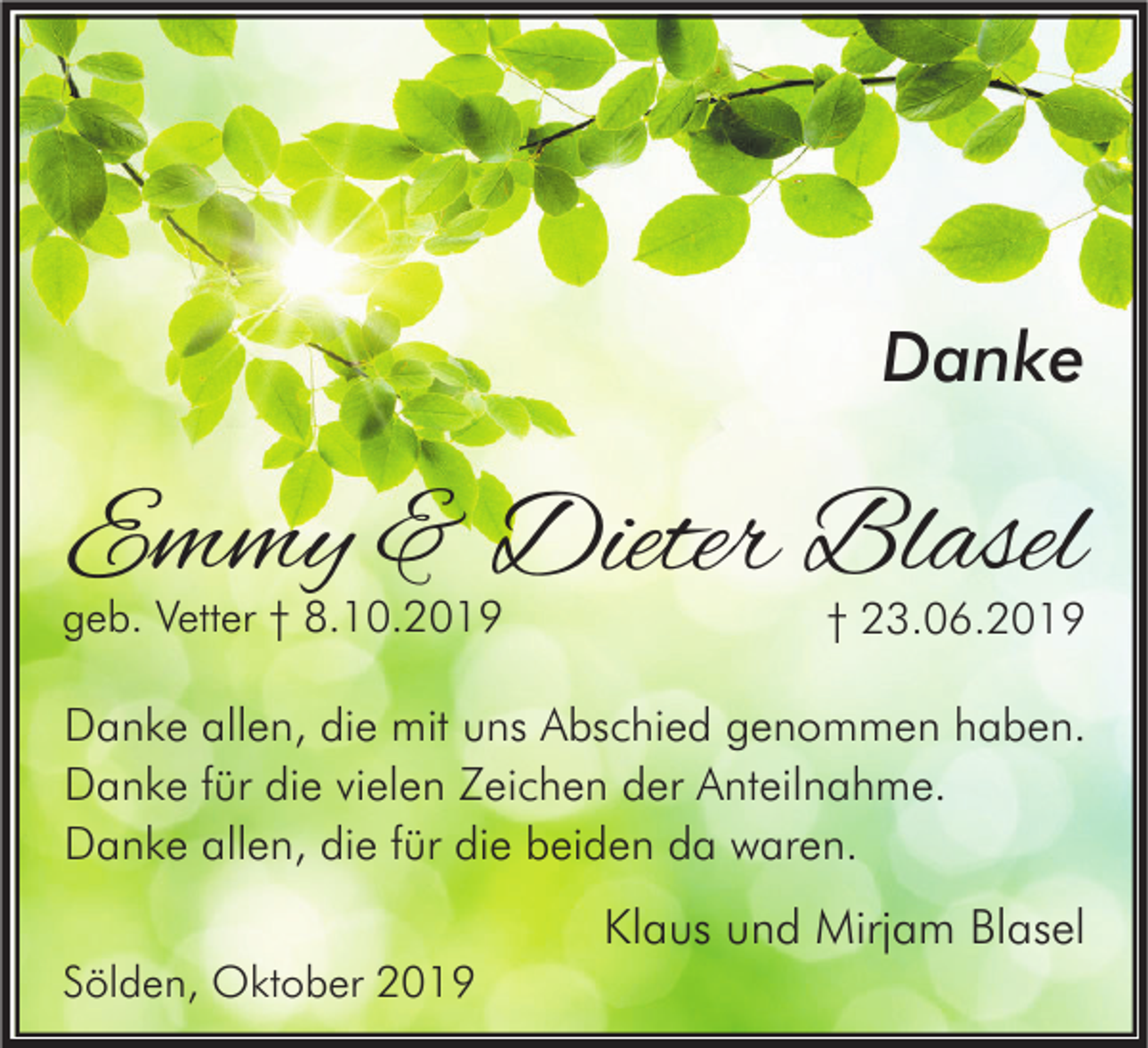 <p>Danke</p><p>Emmy &amp; Dieter Blasel</p><p>geb. Vetter † 8.10.2019</p><p>† 23.06.2019</p><p>Danke allen, die mit uns Abschied genommen haben.<br />Danke für die vielen Zeichen der Anteilnahme.<br />Danke allen, die für die beiden da waren.</p><p>Klaus und Mirjam Blasel<br />Sölden, Oktober 2019</p>