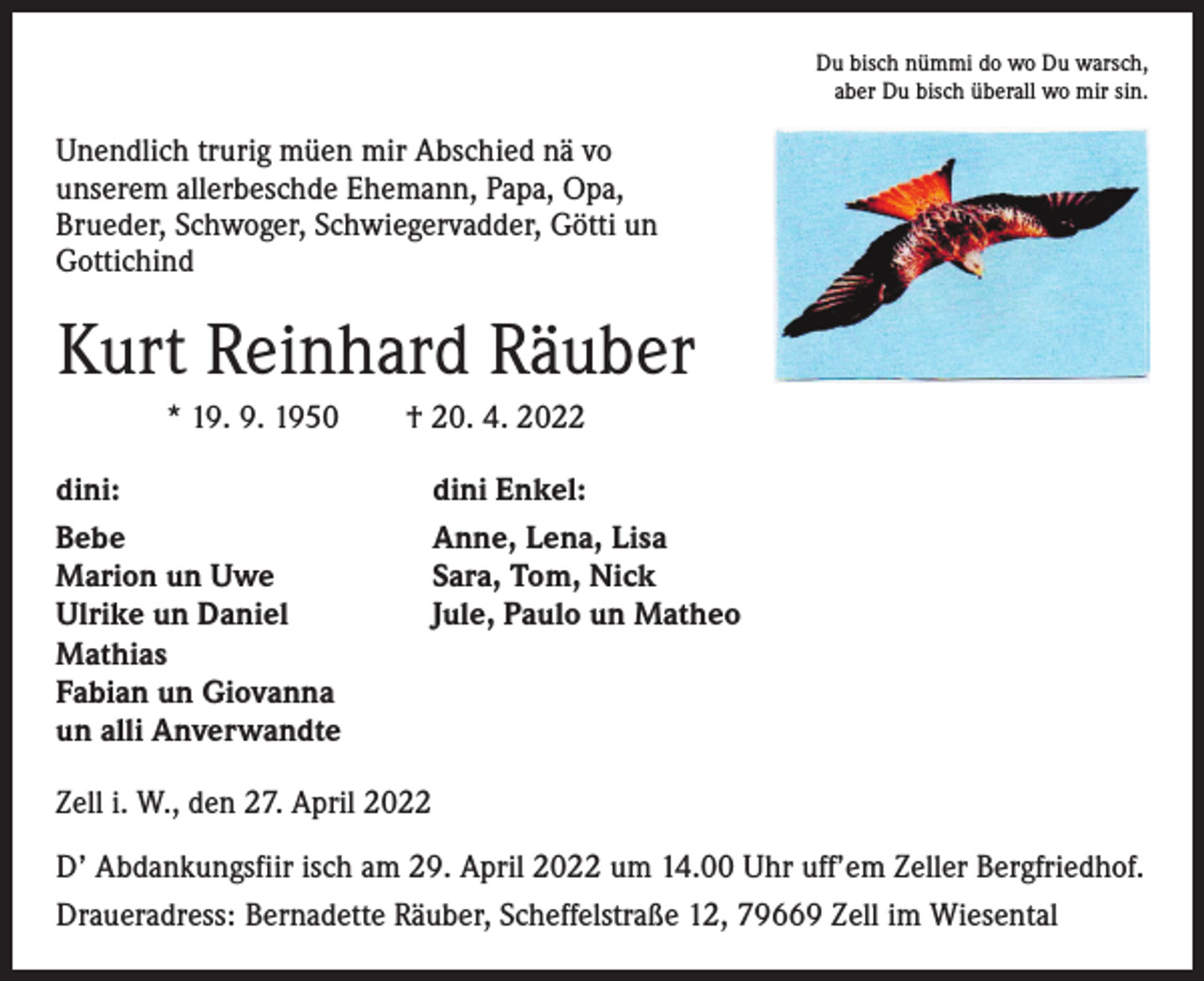 <p>Du bisch nümmi do wo Du warsch,<br />aber Du bisch überall wo mir sin.</p><p>Unendlich trurig müen mir Abschied nä vo<br />­unserem allerbeschde Ehemann, Papa, Opa,<br />Brueder, ­Schwoger, Schwiegervadder, Götti un<br />Gottichind</p><p>Kurt Reinhard Räuber<br />* 19. 9. 1950 † 20. 4. 2022<br />dini:<br />Bebe<br />Marion un Uwe<br />Ulrike un Daniel<br />Mathias<br />Fabian un Giovanna<br />un alli Anverwandte</p><p>dini Enkel:<br />Anne, Lena, Lisa<br />Sara, Tom, Nick<br />Jule, Paulo un Matheo</p><p>Zell i. W., den 27. April 2022<br />D’ Abdankungsfiir isch am 29. April 2022 um 14.00 Uhr uff’em Zeller Bergfriedhof.<br />Draueradress: Bernadette Räuber, Scheffelstraße 12, 79669 Zell im Wiesental</p>