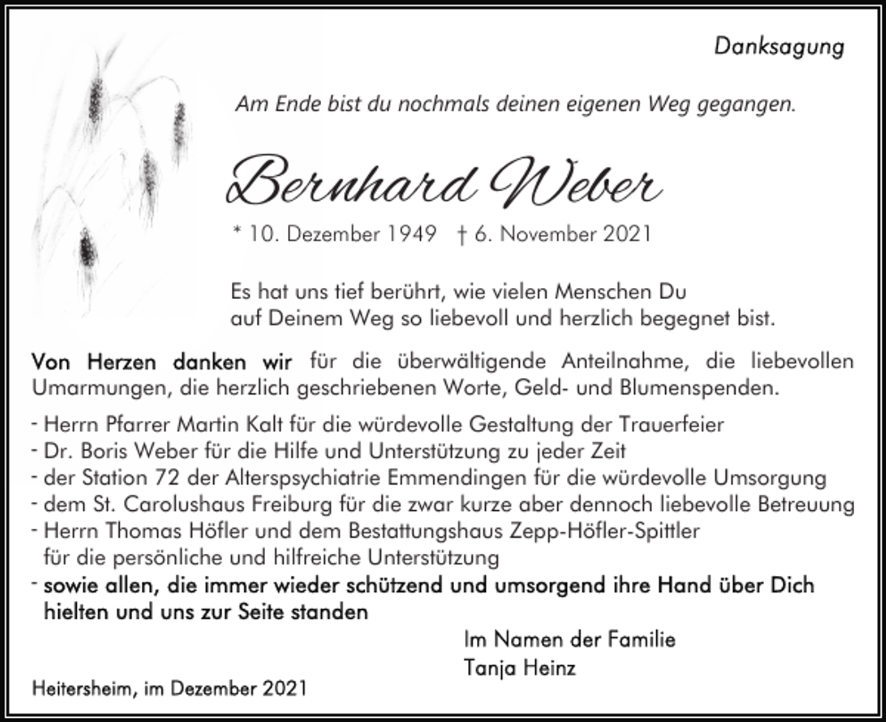 <p>Am Ende bist du nochmals deinen eigenen Weg gegangen.</p><p>Bernhard Weber<br />* 10. Dezember 1949 † 6. November 2021</p><p>Es hat uns tief berührt, wie vielen Menschen Du<br />auf Deinem Weg so liebevoll und herzlich begegnet bist.<br />für die überwältigende Anteilnahme, die liebevollen<br />Umarmungen, die herzlich geschriebenen Worte, Geld- und Blumenspenden.<br />- Herrn Pfarrer Martin Kalt für die würdevolle Gestaltung der Trauerfeier<br />- Dr. Boris Weber für die Hilfe und Unterstützung zu jeder Zeit<br />- der Station 72 der Alterspsychiatrie Emmendingen für die würdevolle Umsorgung<br />- dem St. Carolushaus Freiburg für die zwar kurze aber dennoch liebevolle Betreuung<br />- Herrn Thomas Höfler und dem Bestattungshaus Zepp-Höfler-Spittler<br />für die persönliche und hilfreiche Unterstützung<br />-</p>