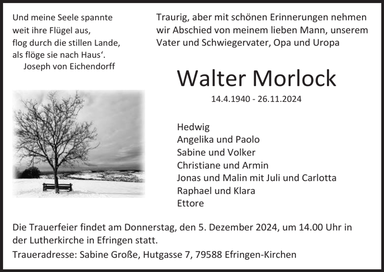 <p>Und meine Seele spannte<br />weit ihre Flügel aus,<br />flog durch die stillen Lande,<br />als flöge sie nach Haus‘.<br />Joseph von Eichendorff</p><p>Traurig, aber mit schönen Erinnerungen nehmen<br />wir Abschied von meinem lieben Mann, unserem<br />Vater und Schwiegervater, Opa und Uropa</p><p>Walter Morlock<br />14.4.1940 - 26.11.2024</p><p>Hedwig<br />Angelika und Paolo<br />Sabine und Volker<br />Christiane und Armin<br />Jonas und Malin mit Juli und Carlotta<br />Raphael und Klara<br />Ettore<br />Die Trauerfeier findet am Donnerstag, den 5. Dezember 2024, um 14.00 Uhr in<br />der Lutherkirche in Efringen statt.<br />Traueradresse: Sabine Große, Hutgasse 7, 79588 Efringen-Kirchen</p>