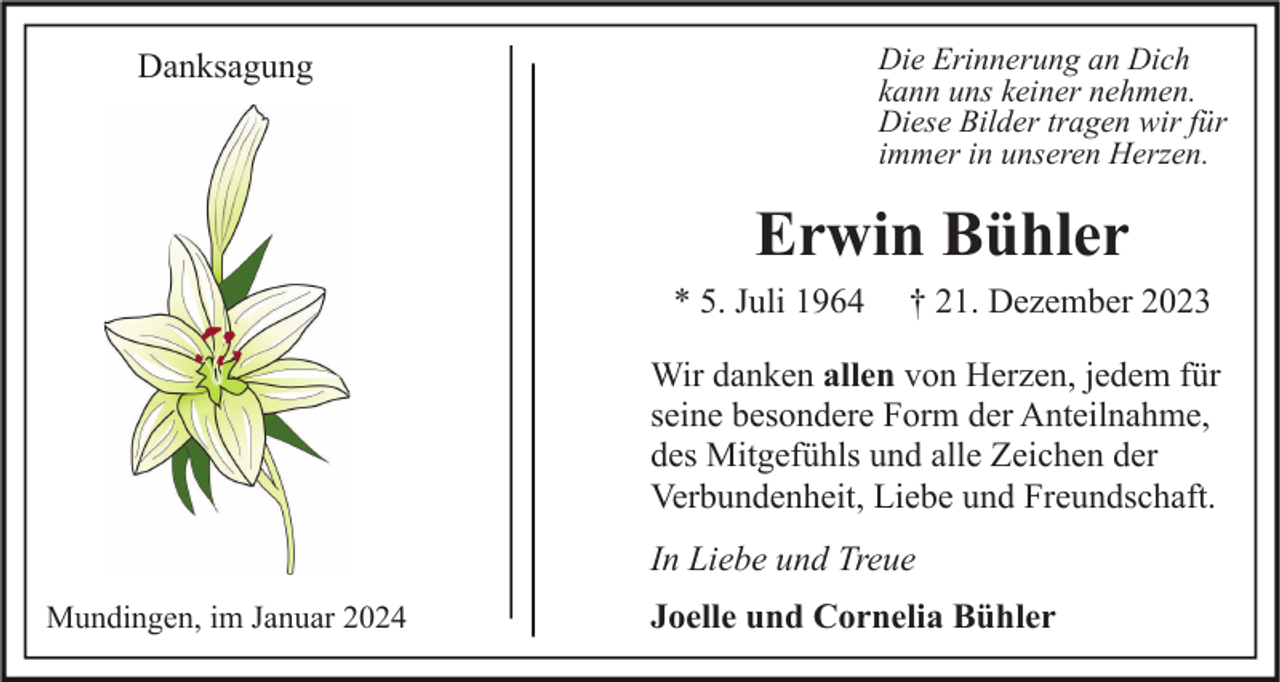<p>Die Erinnerung an Dich<br />kann uns keiner nehmen.<br />Diese Bilder tragen wir für<br />immer in unseren Herzen.</p><p>Danksagung</p><p>Erwin Bühler<br />* 5. Juli 1964</p><p>† 21. Dezember 2023</p><p>Wir danken allen von Herzen, jedem für<br />seine besondere Form der Anteilnahme,<br />des Mitgefühls und alle Zeichen der<br />Verbundenheit, Liebe und Freundschaft.<br />In Liebe und Treue<br />Mundingen, im Januar 2024</p><p>Joelle und Cornelia Bühler</p>