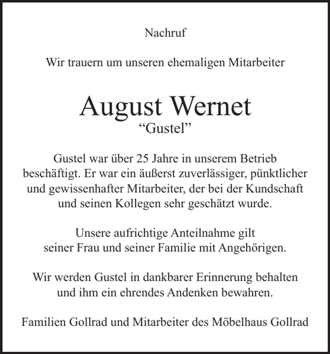 <p>Nachruf<br />Wir trauern um unseren ehemaligen Mitarbeiter</p><p>August Wernet<br />“Gustel”</p><p>Gustel war über 25 Jahre in unserem Betrieb<br />beschäftigt. Er war ein äußerst zuverlässiger, pünktlicher<br />und gewissenhafter Mitarbeiter, der bei der Kundschaft<br />und seinen Kollegen sehr geschätzt wurde.<br />Unsere aufrichtige Anteilnahme gilt<br />seiner Frau und seiner Familie mit Angehörigen.<br />Wir werden Gustel in dankbarer Erinnerung behalten<br />und ihm ein ehrendes Andenken bewahren.<br />Familien Gollrad und Mitarbeiter des Möbelhaus Gollrad</p>