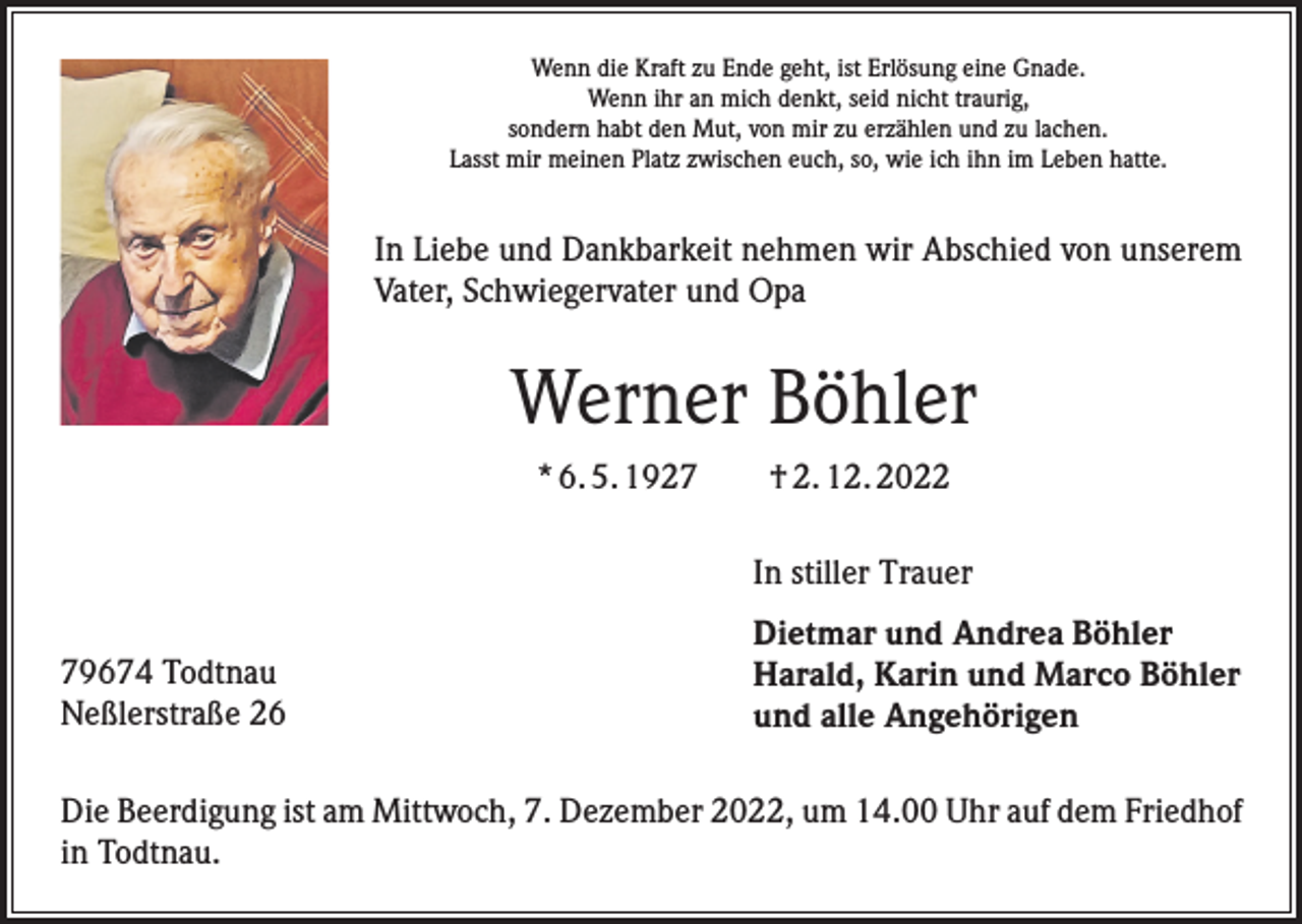 <p>Wenn die Kraft zu Ende geht, ist Erlösung eine Gnade.<br />Wenn ihr an mich denkt, seid nicht traurig,<br />sondern habt den Mut, von mir zu erzählen und zu lachen.<br />Lasst mir meinen Platz zwischen euch, so, wie ich ihn im Leben hatte.</p><p>In Liebe und Dankbarkeit nehmen wir Abschied von unserem<br />Vater, Schwiegervater und Opa</p><p>Werner Böhler<br />* 6. 5. 1927 † 2. 12. 2022<br />In stiller Trauer<br />79674 Todtnau<br />Neßlerstraße 26</p><p>Dietmar und Andrea Böhler<br />Harald, Karin und Marco Böhler<br />und alle Angehörigen</p><p>Die Beerdigung ist am Mittwoch, 7. Dezember 2022, um 14.00 Uhr auf dem Friedhof<br />in Todtnau.</p>