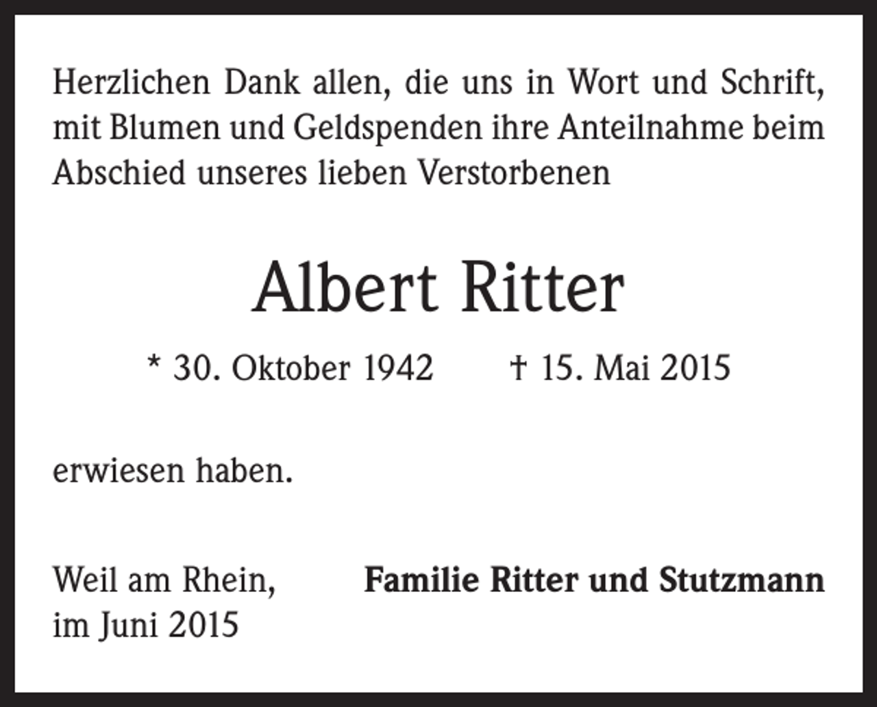 <p>Herzlichen Dank allen, die uns in Wort und Schrift,<br />mit Blumen und Geldspenden ihre Anteilnahme beim<br />Abschied unseres lieben Verstorbenen</p><p>Albert Ritter<br />* 30. Oktober 1942 † 15. Mai 2015<br />erwiesen haben.<br />Weil am Rhein,<br />im Juni 2015</p><p>Familie Ritter und Stutzmann</p>