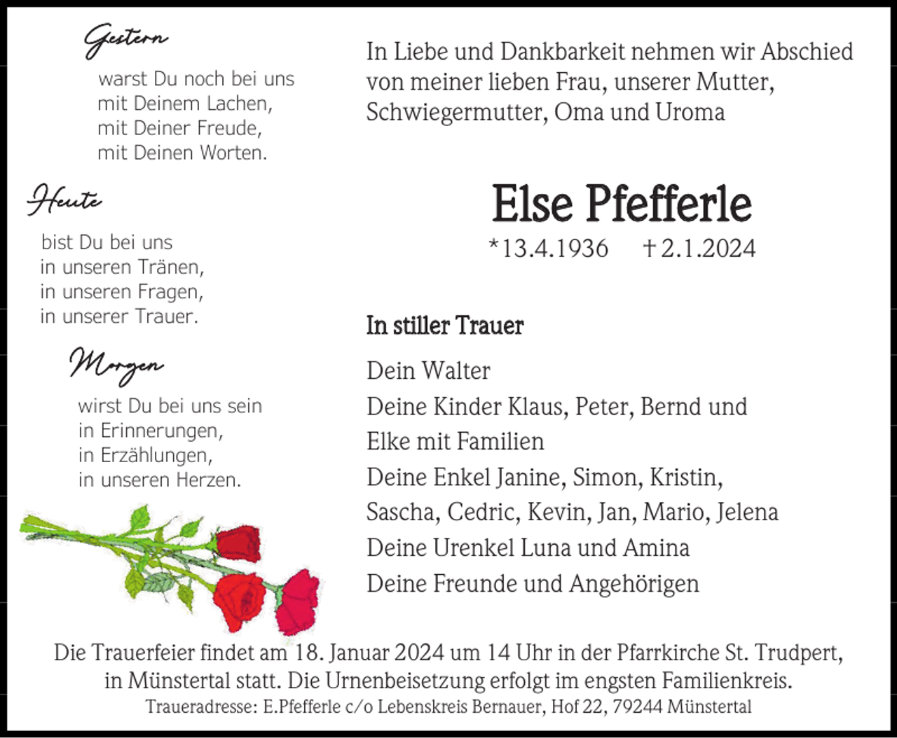 <p>Gestern<br />warst Du noch bei uns<br />mit Deinem Lachen,<br />mit Deiner Freude,<br />mit Deinen Worten.</p><p>In Liebe und Dankbarkeit nehmen wir Abschied<br />von meiner lieben Frau, unserer Mutter,<br />Schwiegermutter, Oma und Uroma</p><p>Else Pfefferle</p><p>Heute<br />bist Du bei uns<br />in unseren Tränen,<br />in unseren Fragen,<br />in unserer Trauer.</p><p>Morgen<br />wirst Du bei uns sein<br />in Erinnerungen,<br />in Erzählungen,<br />in unseren Herzen.</p><p>*13.4.1936</p><p>† 2.1.2024</p><p>In stiller Trauer<br />Dein Walter<br />Deine Kinder Klaus, Peter, Bernd und<br />Elke mit Familien<br />Deine Enkel Janine, Simon, Kristin,<br />Sascha, Cedric, Kevin, Jan, Mario, Jelena<br />Deine Urenkel Luna und Amina<br />Deine Freunde und Angehörigen</p><p>Die Trauerfeier findet am 18. Januar 2024 um 14 Uhr in der Pfarrkirche St. Trudpert,<br />in Münstertal statt. Die Urnenbeisetzung erfolgt im engsten Familienkreis.<br />Traueradresse: E.Pfefferle c/o Lebenskreis Bernauer, Hof 22, 79244 Münstertal</p>