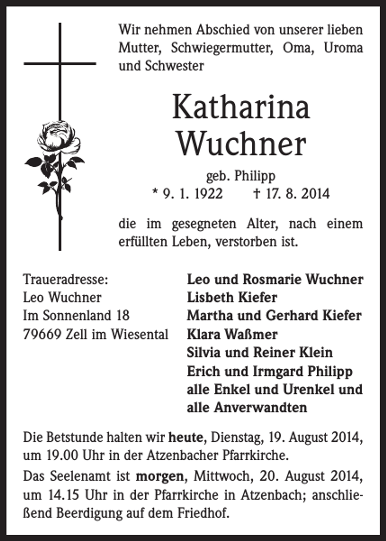 <p>Wir nehmen Abschied von unserer lieben<br />Mutter, Schwiegermutter, Oma, Uroma<br />und Schwester</p><p>Katharina<br />Wuchner<br />geb. Philipp<br />* 9. 1. 1922 † 17. 8. 2014<br />die im gesegneten Alter, nach einem<br />erfüllten Leben, verstorben ist.<br />Traueradresse:<br />Leo und Rosmarie Wuchner<br />Leo Wuchner<br />Lisbeth Kiefer<br />Im Sonnenland 18<br />Martha und Gerhard Kiefer<br />79669 Zell im Wiesental Klara Waßmer<br />Silvia und Reiner Klein<br />Erich und Irmgard Philipp<br />alle Enkel und Urenkel und<br />alle Anverwandten<br />Die Betstunde halten wir heute, Dienstag, 19. August 2014,<br />um 19.00 Uhr in der Atzenbacher Pfarrkirche.<br />Das Seelenamt ist morgen, Mittwoch, 20. August 2014,<br />um 14.15 Uhr in der Pfarrkirche in Atzenbach; anschließend Beerdigung auf dem Friedhof.</p>