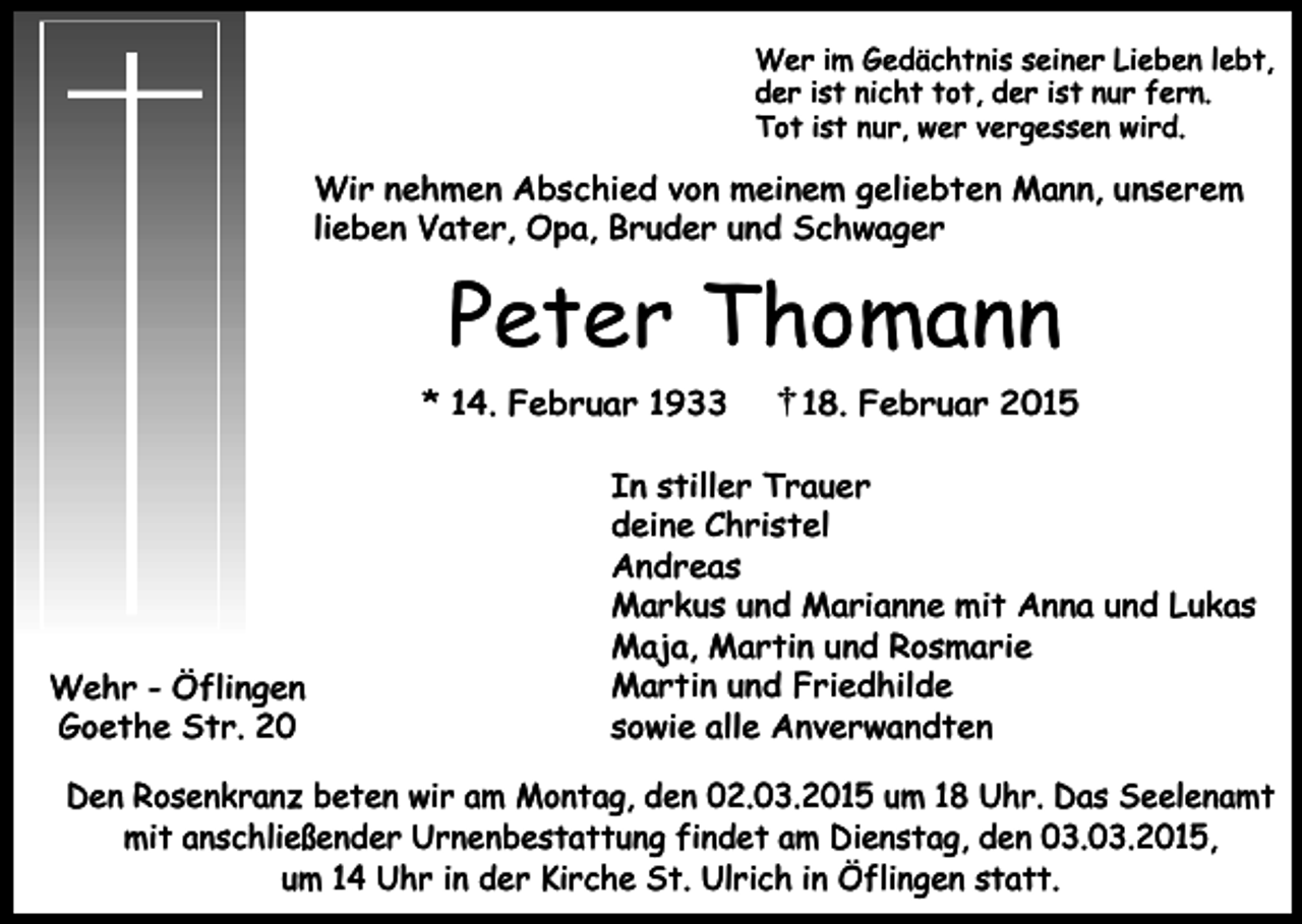 <p>Wer im Gedächtnis seiner Lieben lebt,<br />der ist nicht tot, der ist nur fern.<br />Tot ist nur, wer vergessen wird.</p><p>Wir nehmen Abschied von meinem geliebten Mann, unserem<br />lieben Vater, Opa, Bruder und Schwager</p><p>Peter Thomann<br />* 14. Februar 1933</p><p>Wehr - Öflingen<br />Goethe Str. 20</p><p>18. Februar 2015</p><p>In stiller Trauer<br />deine Christel<br />Andreas<br />Markus und Marianne mit Anna und Lukas<br />Maja, Martin und Rosmarie<br />Martin und Friedhilde<br />sowie alle Anverwandten</p><p>Den Rosenkranz beten wir am Montag, den 02.03.2015 um 18 Uhr. Das Seelenamt<br />mit anschließender Urnenbestattung findet am Dienstag, den 03.03.2015,<br />um 14 Uhr in der Kirche St. Ulrich in Öflingen statt.</p>