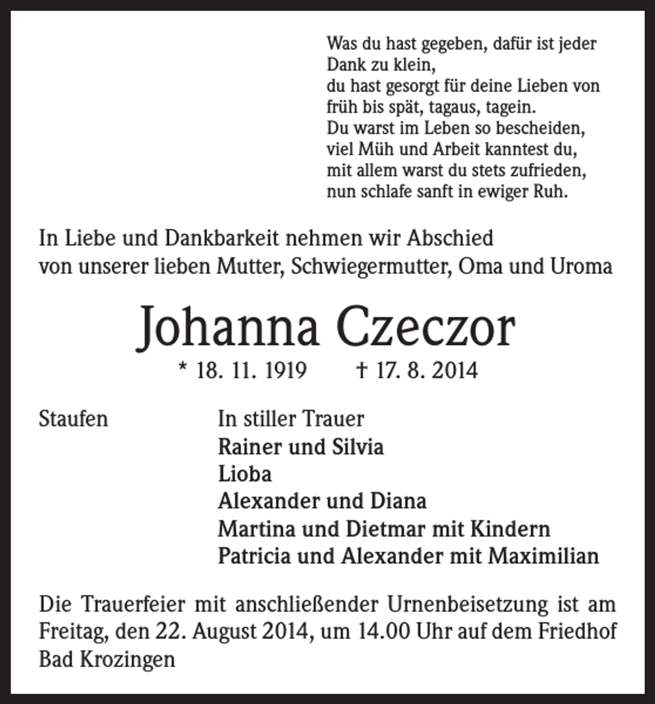 <p>Was du hast gegeben, dafür ist jeder<br />Dank zu klein,<br />du hast gesorgt für deine Lieben von<br />früh bis spät, tagaus, tagein.<br />Du warst im Leben so bescheiden,<br />viel Müh und Arbeit kanntest du,<br />mit allem warst du stets zufrieden,<br />nun schlafe sanft in ewiger Ruh.</p><p>In Liebe und Dankbarkeit nehmen wir Abschied<br />von unserer lieben Mutter, Schwiegermutter, Oma und Uroma</p><p>Johanna Czeczor<br />* 18. 11. 1919 † 17. 8. 2014</p><p>Staufen</p><p>In stiller Trauer<br />Rainer und Silvia<br />Lioba<br />Alexander und Diana<br />Martina und Dietmar mit Kindern<br />Patricia und Alexander mit Maximilian</p><p>Die Trauerfeier mit anschließender Urnenbeisetzung ist am<br />Freitag, den 22. August 2014, um 14.00 Uhr auf dem Friedhof<br />Bad Krozingen</p>