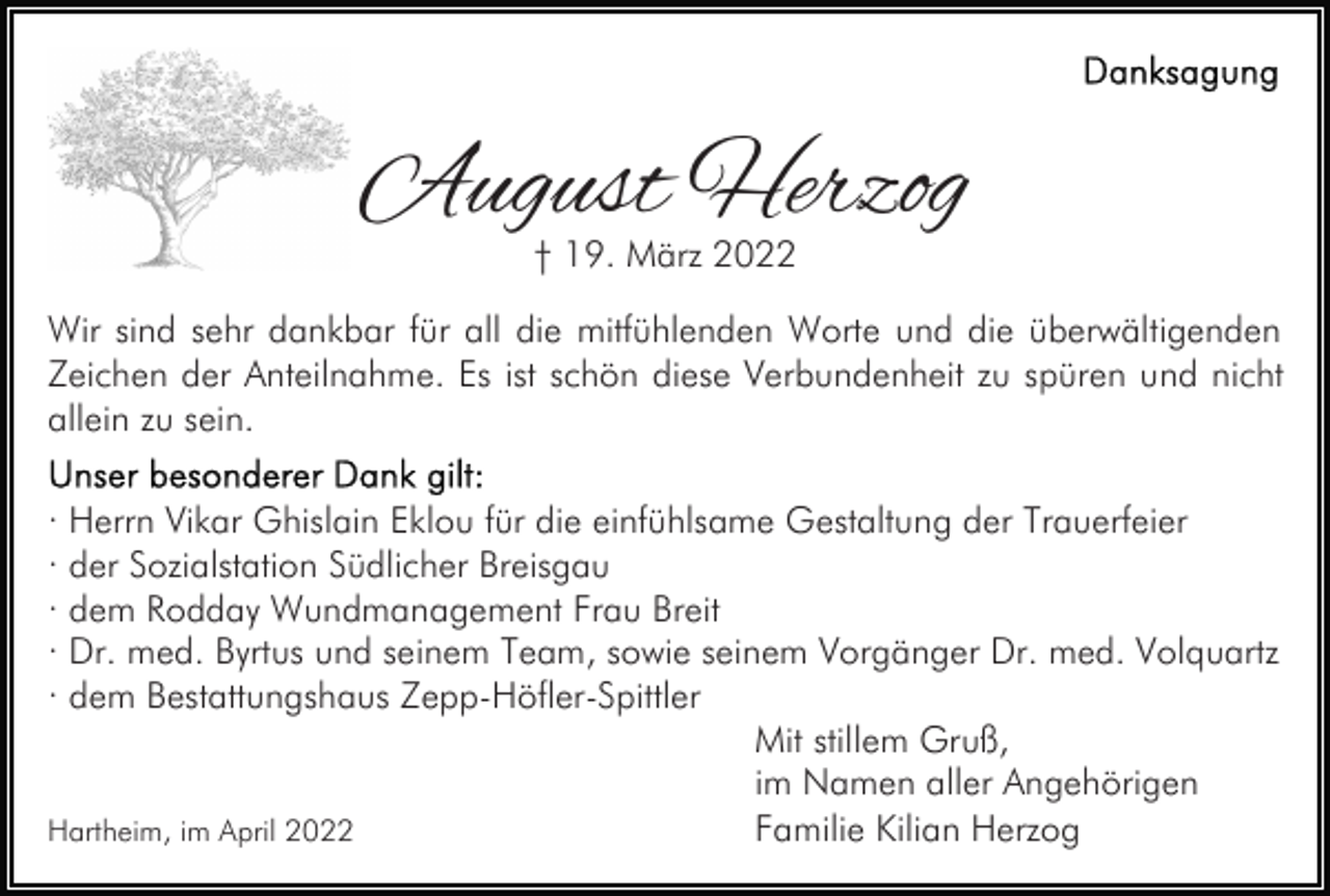 <p>August Herzog<br />† 19. März 2022</p><p>Wir sind sehr dankbar für all die mitfühlenden Worte und die überwältigenden<br />Zeichen der Anteilnahme. Es ist schön diese Verbundenheit zu spüren und nicht<br />allein zu sein.<br />· Herrn Vikar Ghislain Eklou für die einfühlsame Gestaltung der Trauerfeier<br />· der Sozialstation Südlicher Breisgau<br />· dem Rodday Wundmanagement Frau Breit<br />· Dr. med. Byrtus und seinem Team, sowie seinem Vorgänger Dr. med. Volquartz<br />· dem Bestattungshaus Zepp-Höfler-Spittler<br />Mit stillem Gruß,<br />im Namen aller Angehörigen<br />Familie Kilian Herzog<br />Hartheim, im April 2022</p>