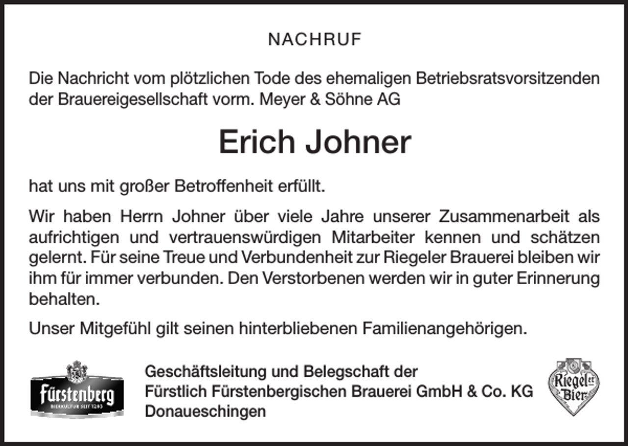 <p>NACHRUF<br />Die Nachricht vom plötzlichen Tode des ehemaligen Betriebsratsvorsitzenden<br />der Brauereigesellschaft vorm. Meyer &amp; Söhne AG</p><p>Erich Johner<br />hat uns mit großer Betroffenheit erfüllt.<br />Wir haben Herrn Johner über viele Jahre unserer Zusammenarbeit als<br />aufrichtigen und vertrauenswürdigen Mitarbeiter kennen und schätzen<br />­<br />­gelernt. Für seine Treue und Verbundenheit zur Riegeler Brauerei bleiben wir<br />ihm für immer verbunden. Den Verstorbenen werden wir in guter Erinnerung­<br />behalten.<br />Unser Mitgefühl gilt seinen hinterbliebenen Familienangehörigen.<br />Geschäftsleitung und Belegschaft der<br />Fürstlich Fürstenbergischen Brauerei GmbH &amp; Co. KG<br />Donaueschingen</p>