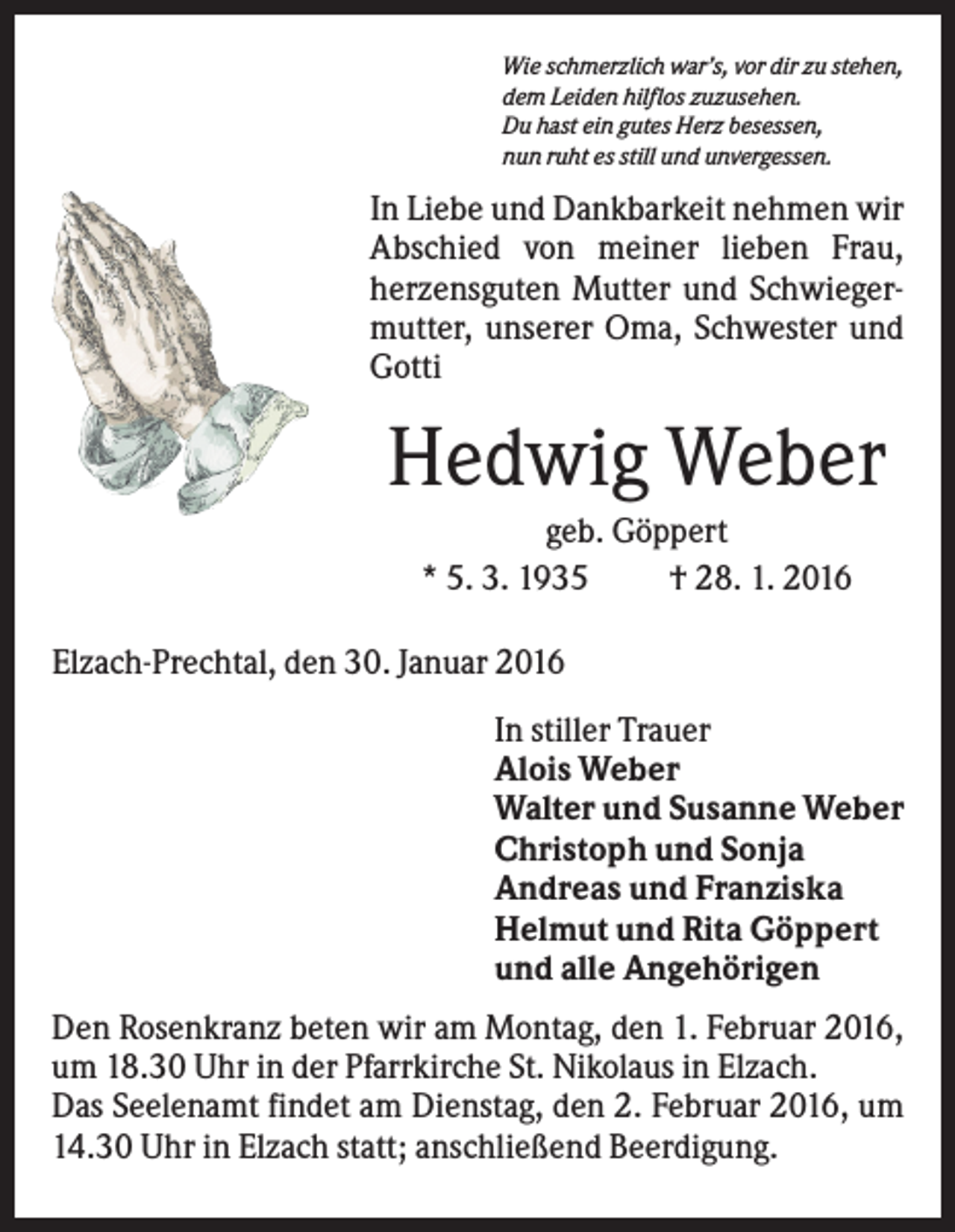 <p>Wie schmerzlich war’s, vor dir zu stehen,<br />dem Leiden hilflos zuzusehen.<br />Du hast ein gutes Herz besessen,<br />nun ruht es still und unvergessen.</p><p>In Liebe und Dankbarkeit nehmen wir<br />Abschied von meiner lieben Frau,<br />herzensguten Mutter und Schwiegermutter, unserer Oma, Schwester und<br />Gotti</p><p>Hedwig Weber<br />geb. Göppert<br />* 5. 3. 1935<br />† 28. 1. 2016<br />Elzach-Prechtal, den 30. Januar 2016<br />In stiller Trauer<br />Alois Weber<br />Walter und Susanne Weber<br />Christoph und Sonja<br />Andreas und Franziska<br />Helmut und Rita Göppert<br />und alle Angehörigen<br />Den Rosenkranz beten wir am Montag, den 1. Februar 2016,<br />um 18.30 Uhr in der Pfarrkirche St. Nikolaus in Elzach.<br />Das Seelenamt findet am Dienstag, den 2. Februar 2016, um<br />14.30 Uhr in Elzach statt; anschließend Beerdigung.</p>