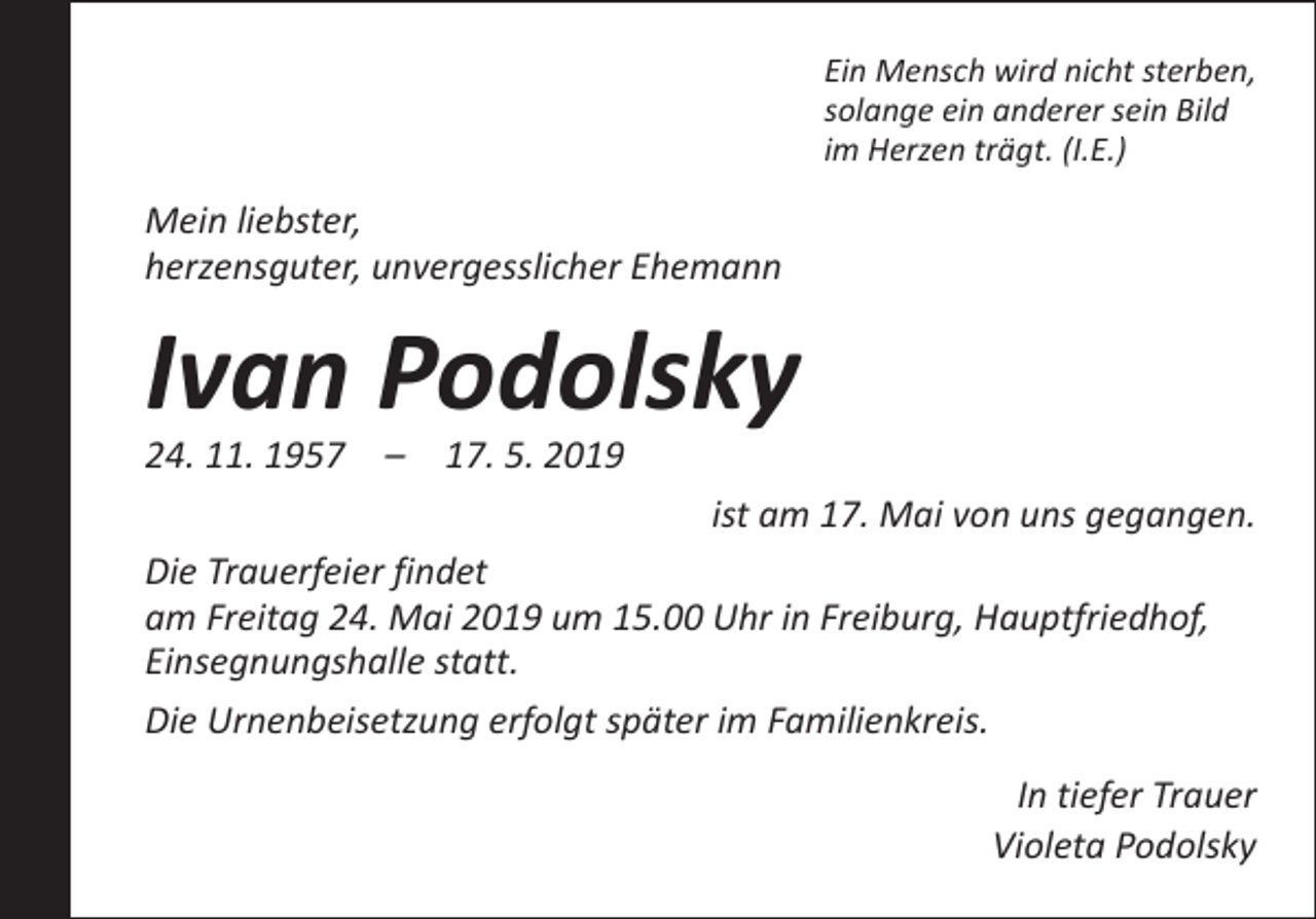 <p>Ein Mensch wird nicht sterben,<br />solange ein anderer sein Bild<br />im Herzen trägt. (I.E.)</p><p>Mein liebster,<br />herzensguter, unvergesslicher Ehemann</p><p>Ivan Podolsky</p><p>24. 11. 1957 – 17. 5. 2019</p><p>ist am 17. Mai von uns gegangen.<br />Die Trauerfeier findet<br />am Freitag 24. Mai 2019 um 15.00 Uhr in Freiburg, H<br />­ auptfriedhof,<br />Einsegnungshalle statt.<br />Die Urnenbeisetzung erfolgt später im Familienkreis.<br />In tiefer Trauer<br />Violeta Podolsky</p>