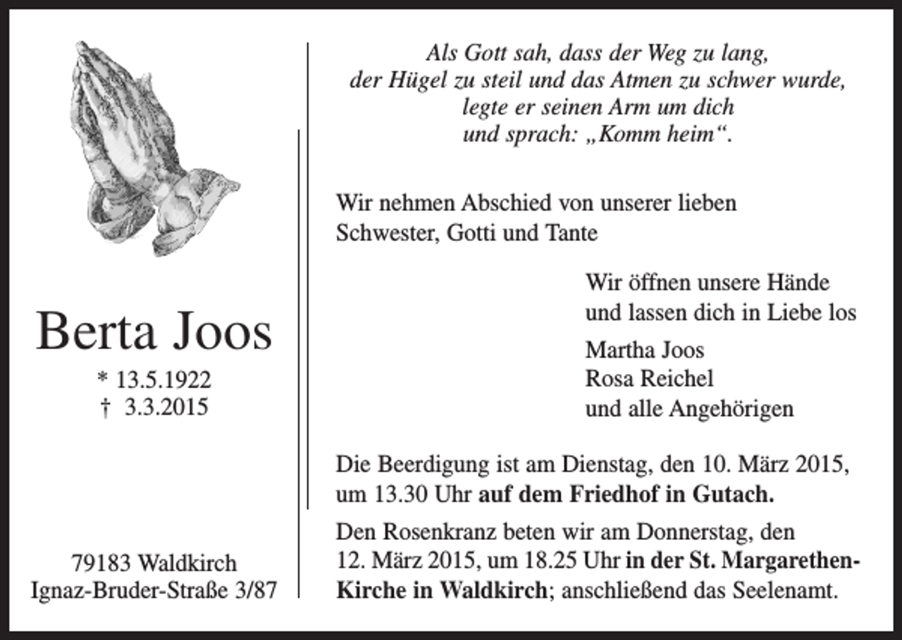 <p>Als Gott sah, dass der Weg zu lang,<br />der Hügel zu steil und das Atmen zu schwer wurde,<br />legte er seinen Arm um dich<br />und sprach: „Komm heim“.<br />Wir nehmen Abschied von unserer lieben<br />Schwester, Gotti und Tante</p><p>Berta Joos<br />* 13.5.1922<br />† 3.3.2015</p><p>Wir öffnen unsere Hände<br />und lassen dich in Liebe los<br />Martha Joos<br />Rosa Reichel<br />und alle Angehörigen<br />Die Beerdigung ist am Dienstag, den 10. März 2015,<br />um 13.30 Uhr auf dem Friedhof in Gutach.</p><p>79183 Waldkirch<br />Ignaz-Bruder-Straße 3/87</p><p>Den Rosenkranz beten wir am Donnerstag, den<br />12. März 2015, um 18.25 Uhr in der St. MargarethenKirche in Waldkirch; anschließend das Seelenamt.</p>