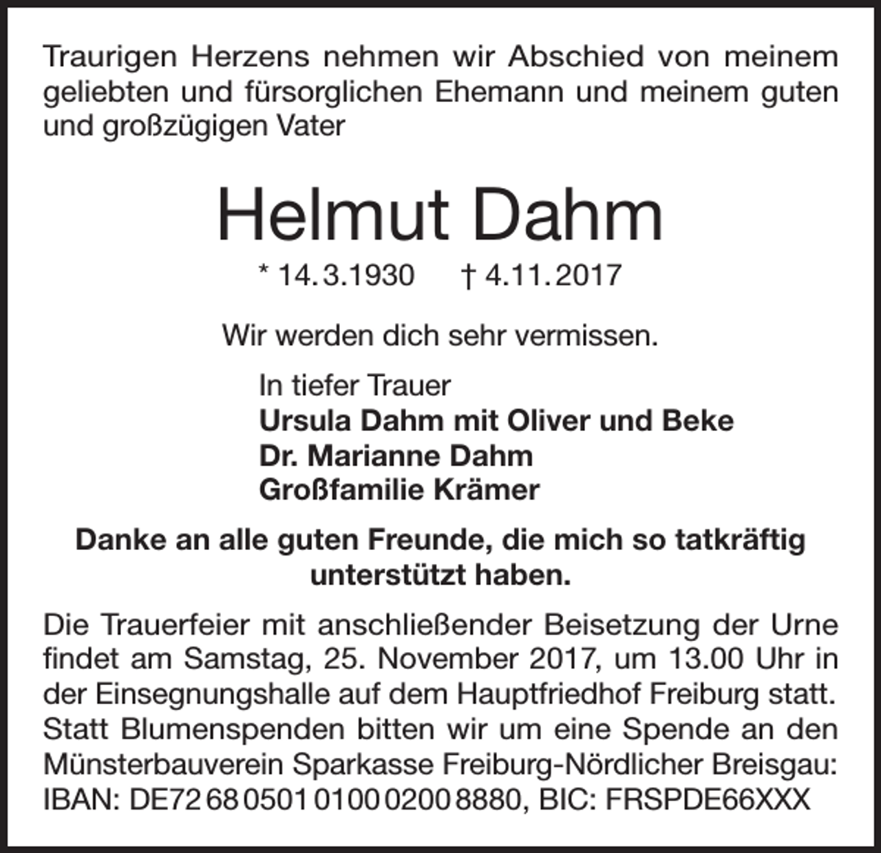 <p>Traurigen Herzens nehmen wir Abschied von meinem<br />geliebten und fürsorglichen Ehemann und meinem guten<br />und großzügigen Vater</p><p>Helmut Dahm<br />* 14. 3.1930 † 4.11. 2017<br />Wir werden dich sehr vermissen.<br />In tiefer Trauer<br />Ursula Dahm mit Oliver und Beke<br />Dr. Marianne Dahm<br />Großfamilie Krämer<br />Danke an alle guten Freunde, die mich so tatkräftig<br />unterstützt haben.<br />Die Trauerfeier mit anschließender Beisetzung der Urne<br />findet am Samstag, 25. November 2017, um 13.00 Uhr in<br />der Einsegnungshalle auf dem Hauptfriedhof Freiburg statt.<br />Statt Blumenspenden bitten wir um eine Spende an den<br />Münsterbauverein Sparkasse Freiburg-Nördlicher Breisgau:<br />IBAN: DE72 68 050200 8880, BIC: FRSPDE66XXX</p>