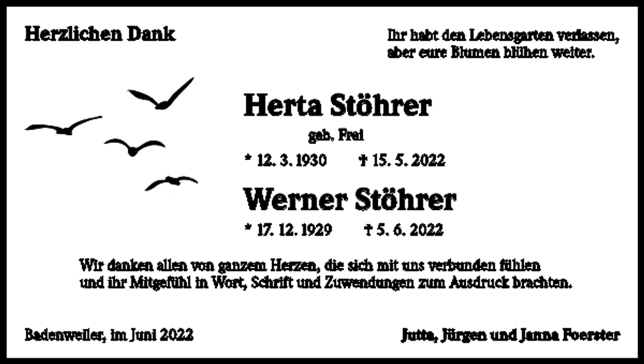 <p>Herzlichen Dank</p><p>Ihr habt den Lebensgarten verlassen,<br />aber eure Blumen blühen weiter.</p><p>Herta Stöhrer<br />geb. Frei<br />* 12. 3. 1930 † 15. 5. 2022</p><p>Werner Stöhrer<br />* 17. 12. 1929 † 5. 6. 2022<br />Wir danken allen von ganzem Herzen, die sich mit uns verbunden fühlen<br />und ihr Mitgefühl in Wort, Schrift und Zuwendungen zum Ausdruck brachten.<br />Badenweiler, im Juni 2022</p><p>Jutta, Jürgen und Janna Foerster</p>