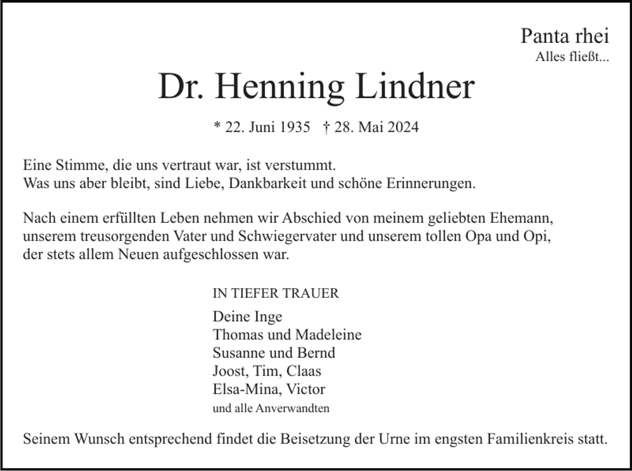 <p>Panta rhei<br />Alles fließt...</p><p>Dr. Henning Lindner<br />* 22. Juni 1935 † 28. Mai 2024<br />Eine Stimme, die uns vertraut war, ist verstummt.<br />Was uns aber bleibt, sind Liebe, Dankbarkeit und schöne Erinnerungen.<br />Nach einem erfüllten Leben nehmen wir Abschied von meinem geliebten Ehemann,<br />unserem treusorgenden Vater und Schwiegervater und unserem tollen Opa und Opi,<br />der stets allem Neuen aufgeschlossen war.<br />IN TIEFER TRAUER</p><p>Deine Inge<br />Thomas und Madeleine<br />Susanne und Bernd<br />Joost, Tim, Claas<br />Elsa-Mina, Victor<br />und alle Anverwandten</p><p>Seinem Wunsch entsprechend findet die Beisetzung der Urne im engsten Familienkreis statt.</p>