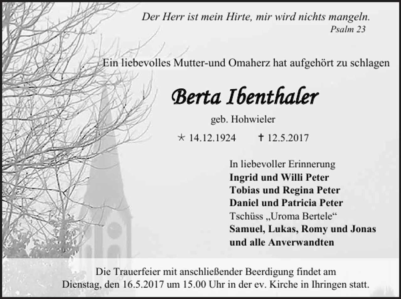 <p>Der Herr ist mein Hirte, mir wird nichts mangeln.<br />Psalm 23</p><p>Ein liebevolles Mutter-und Omaherz hat aufgehört zu schlagen</p><p>Berta Ibenthaler<br />geb. Hohwieler<br /> 14.12.1924</p><p> 12.5.2017</p><p>In liebevoller Erinnerung<br />Ingrid und Willi Peter<br />Tobias und Regina Peter<br />Daniel und Patricia Peter<br />Tschüss „Uroma Bertele“<br />Samuel, Lukas, Romy und Jonas<br />und alle Anverwandten<br />Die Trauerfeier mit anschließender Beerdigung findet am<br />Dienstag, den 16.5.2017 um 15.00 Uhr in der ev. Kirche in Ihringen statt.</p>
