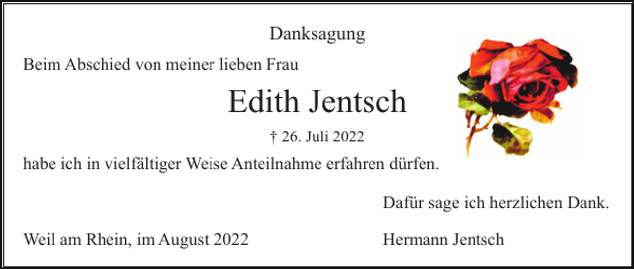 <p>Danksagung<br />Beim Abschied von meiner lieben Frau</p><p>Edith Jentsch<br />† 26. Juli 2022</p><p>habe ich in vielfältiger Weise Anteilnahme erfahren dürfen.<br />Dafür sage ich herzlichen Dank.<br />Weil am Rhein, im August 2022</p><p>Hermann Jentsch</p>