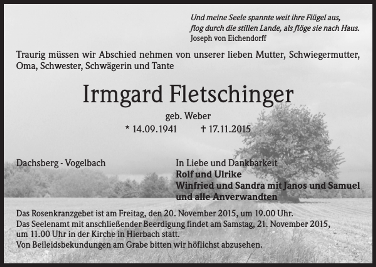 <p>Und meine Seele spannte weit ihre Flügel aus,<br />flog durch die stillen Lande, als flöge sie nach Haus.<br />Joseph von Eichendorff</p><p>Traurig müssen wir Abschied nehmen von unserer lieben Mutter, Schwiegermutter,<br />Oma, Schwester, Schwägerin und Tante</p><p>Irmgard Fletschinger<br />geb. Weber<br />* 14.09.1941<br />† 17.11.2015<br />Dachsberg - Vogelbach</p><p>In Liebe und Dankbarkeit<br />Rolf und Ulrike<br />Winfried und Sandra mit Janos und Samuel<br />und alle Anverwandten</p><p>Das Rosenkranzgebet ist am Freitag, den 20. November 2015, um 19.00 Uhr.<br />Das Seelenamt mit anschließender Beerdigung findet am Samstag, 21. November 2015,<br />um 11.00 Uhr in der Kirche in Hierbach statt.<br />Von Beileidsbekundungen am Grabe bitten wir höflichst abzusehen.</p>