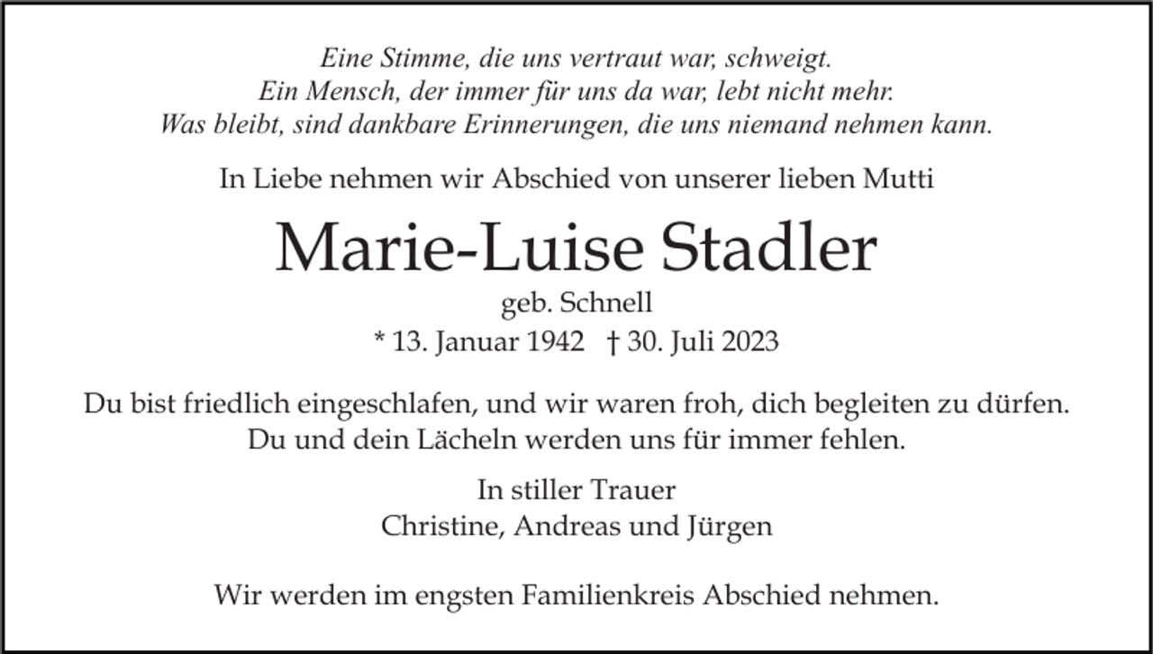 <p>Eine Stimme, die uns vertraut war, schweigt.<br />Ein Mensch, der immer für uns da war, lebt nicht mehr.<br />Was bleibt, sind dankbare Erinnerungen, die uns niemand nehmen kann.<br />In Liebe nehmen wir Abschied von unserer lieben Mutti</p><p>Marie-Luise Stadler<br />geb. Schnell<br />* 13. Januar 1942 † 30. Juli 2023</p><p>Du bist friedlich eingeschlafen, und wir waren froh, dich begleiten zu dürfen.<br />Du und dein Lächeln werden uns für immer fehlen.<br />In stiller Trauer<br />Christine, Andreas und Jürgen<br />Wir werden im engsten Familienkreis Abschied nehmen.</p>