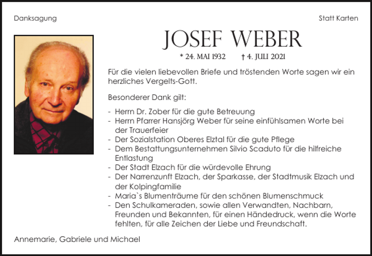 <p>Danksagung</p><p>Statt Karten</p><p>Josef Weber<br />* 24. Mai 1932</p><p>† 4. Juli 2021</p><p>Für die vielen liebevollen Briefe und tröstenden Worte sagen wir ein<br />herzliches Vergelts-Gott.<br />Besonderer Dank gilt:<br />- Herrn Dr. Zober für die gute Betreuung<br />- Herrn Pfarrer Hansjörg Weber für seine einfühlsamen Worte bei<br />der Trauerfeier<br />- Der Sozialstation Oberes Elztal für die gute Pflege<br />- Dem Bestattungsunternehmen Silvio Scaduto für die hilfreiche<br />Entlastung<br />- Der Stadt Elzach für die würdevolle Ehrung<br />- Der Narrenzunft Elzach, der Sparkasse, der Stadtmusik Elzach und<br />der Kolpingfamilie<br />- Maria`s Blumenträume für den schönen Blumenschmuck<br />- Den Schulkameraden, sowie allen Verwandten, Nachbarn,<br />Freunden und Bekannten, für einen Händedruck, wenn die Worte<br />fehlten, für alle Zeichen der Liebe und Freundschaft.<br />Annemarie, Gabriele und Michael</p>