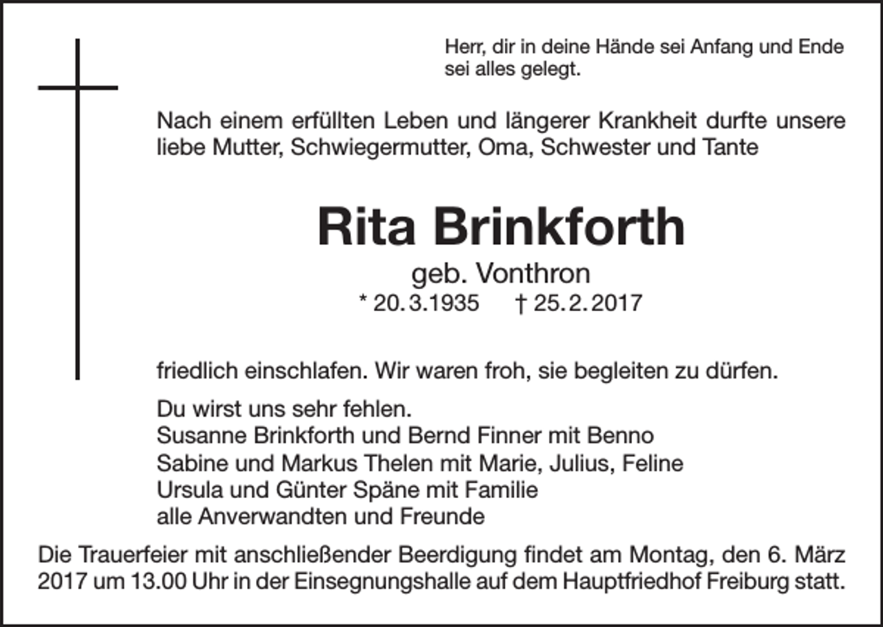 <p>Herr, dir in deine Hände sei Anfang und Ende<br />sei alles gelegt.</p><p>Nach einem erfüllten Leben und längerer Krankheit durfte unsere<br />liebe Mutter, Schwiegermutter, Oma, Schwester und Tante</p><p>Rita Brinkforth<br />geb. Vonthron</p><p>* 20. 3.1935 † 25. 2. 2017<br />friedlich einschlafen. Wir waren froh, sie begleiten zu dürfen.<br />Du wirst uns sehr fehlen.<br />Susanne Brinkforth und Bernd Finner mit Benno<br />Sabine und Markus Thelen mit Marie, Julius, Feline<br />Ursula und Günter Späne mit Familie<br />alle Anverwandten und Freunde<br />Die Trauerfeier mit anschließender Beerdigung findet am Montag, den 6. März<br />2017 um 13.00 Uhr in der Einsegnungshalle auf dem Hauptfriedhof Freiburg statt.</p>