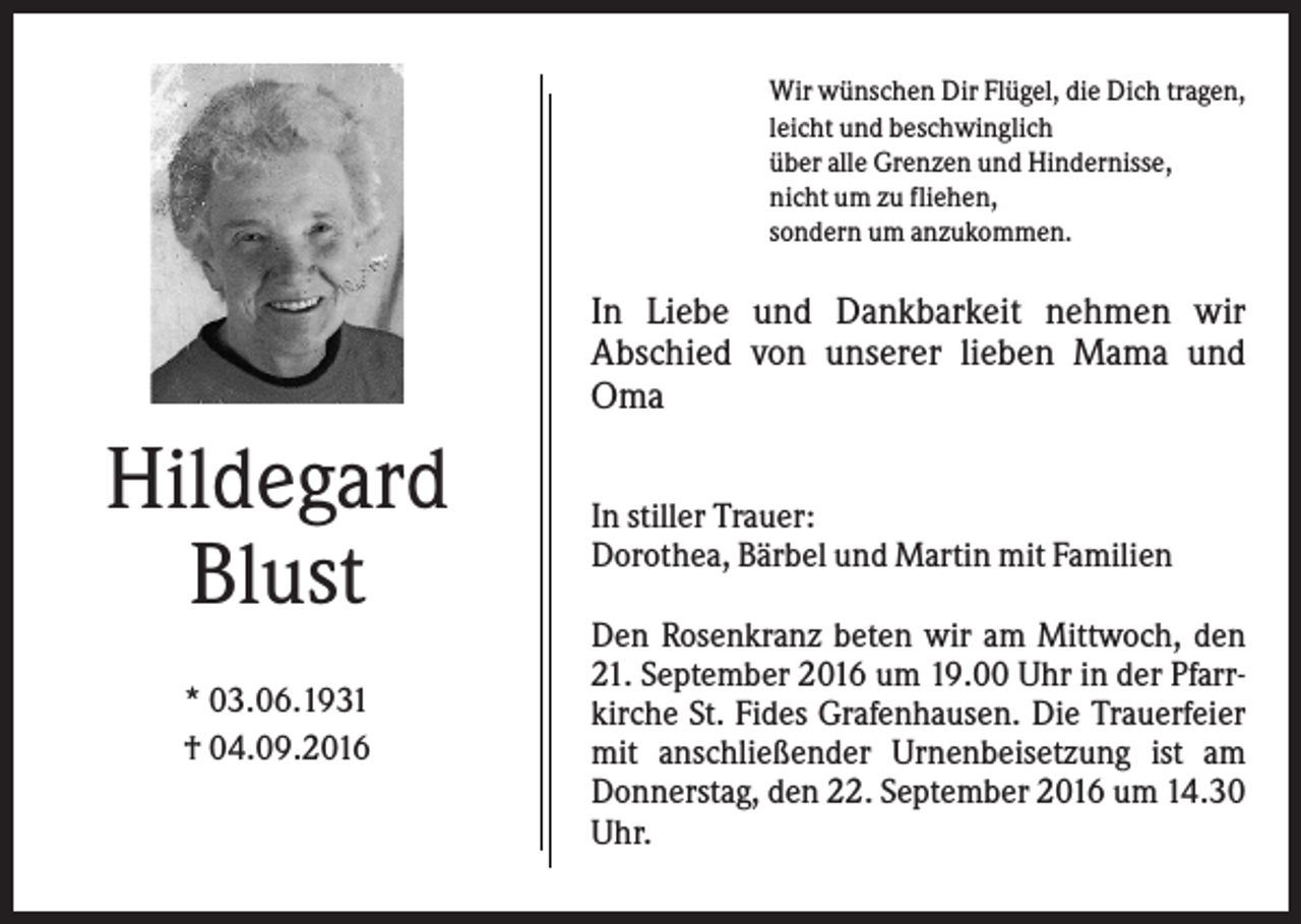 <p>Wir wünschen Dir Flügel, die Dich tragen,<br />leicht und beschwinglich<br />über alle Grenzen und Hindernisse,<br />nicht um zu fliehen,<br />sondern um anzukommen.</p><p>In Liebe und Dankbarkeit nehmen wir<br />Abschied von unserer lieben Mama und<br />Oma</p><p>Hildegard<br />Blust<br />* 03.06.1931<br />† 04.09.2016</p><p>In stiller Trauer:<br />Dorothea, Bärbel und Martin mit Familien<br />Den Rosenkranz beten wir am Mittwoch, den<br />21. September 2016 um 19.00 Uhr in der Pfarrkirche St. Fides Grafenhausen. Die Trauerfeier<br />mit anschließender Urnenbeisetzung ist am<br />Donnerstag, den 22. September 2016 um 14.30<br />Uhr.</p>