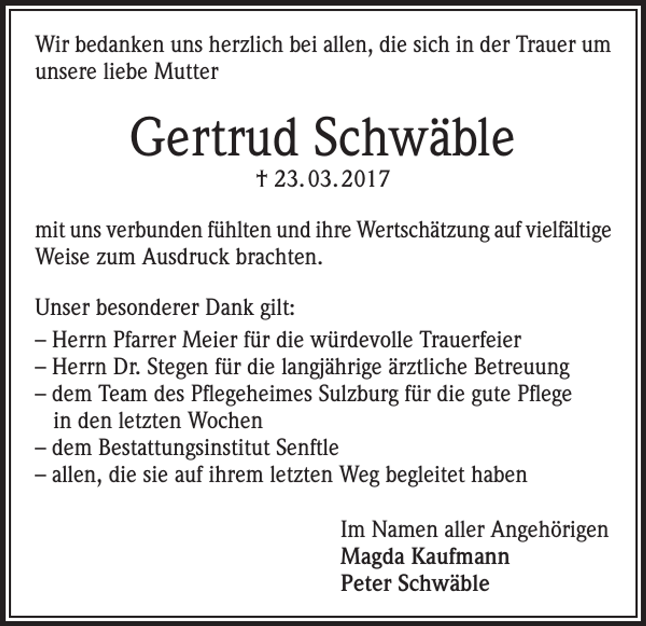 <p>Wir bedanken uns herzlich bei allen, die sich in der Trauer um<br />unsere liebe Mutter</p><p>Gertrud Schwäble<br />† 23. 03. 2017</p><p>mit uns verbunden fühlten und ihre Wertschätzung auf vielfältige<br />Weise zum Ausdruck brachten.<br />Unser besonderer Dank gilt:<br />– Herrn Pfarrer Meier für die würdevolle Trauerfeier<br />– Herrn Dr. Stegen für die langjährige ärztliche Betreuung<br />– dem Team des Pflegeheimes Sulzburg für die gute Pflege<br />in den letzten Wochen<br />– dem Bestattungsinstitut Senftle<br />– allen, die sie auf ihrem letzten Weg begleitet haben<br />Im Namen aller Angehörigen<br />Magda Kaufmann<br />Peter Schwäble</p>