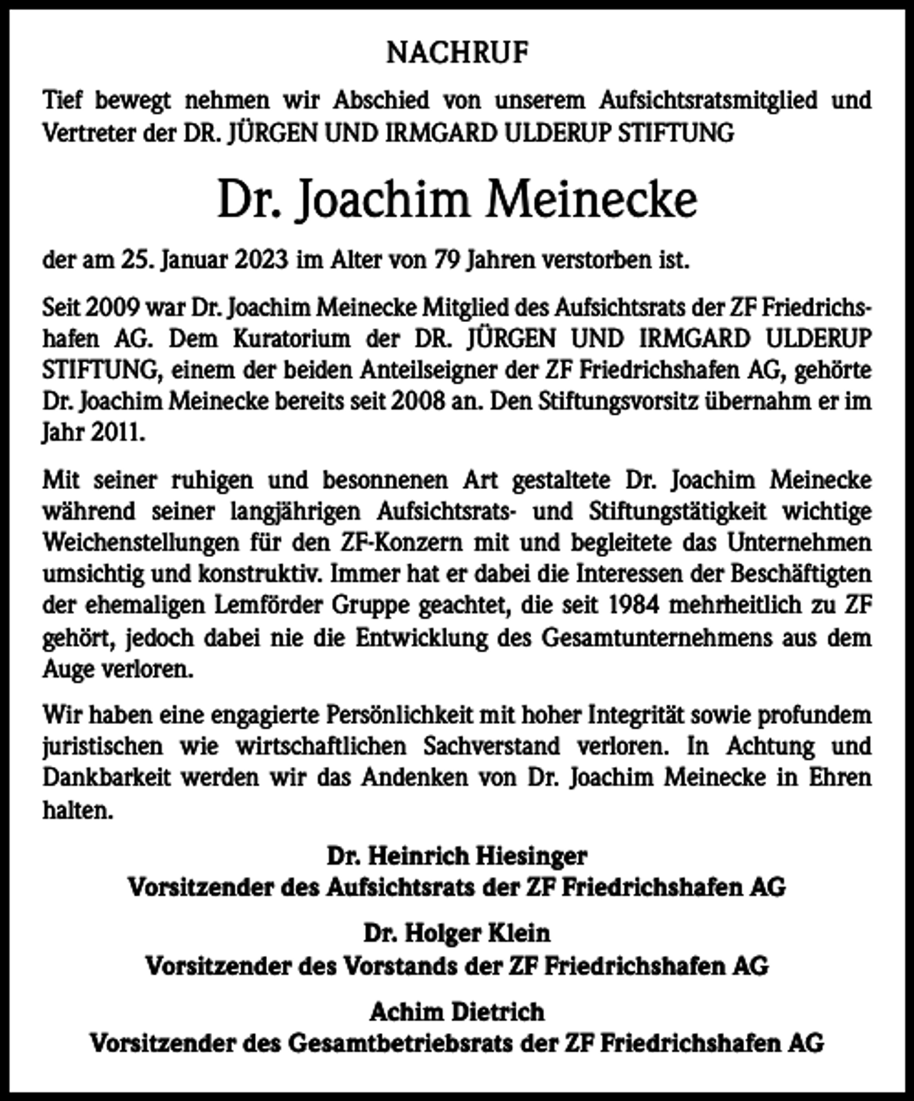 <p>NACHRUF<br />Tief bewegt nehmen wir Abschied von unserem Aufsichtsratsmitglied und<br />­Vertreter der DR. JÜRGEN UND IRMGARD ULDERUP STIFTUNG</p><p>Dr. Joachim Meinecke<br />der am 25. Januar 2023 im Alter von 79 Jahren verstorben ist.<br />Seit 2009 war Dr. Joachim Meinecke Mitglied des Aufsichtsrats der ZF Friedrichshafen AG. Dem Kuratorium der DR. JÜRGEN UND IRMGARD ULDERUP<br />­STIFTUNG, einem der beiden Anteilseigner der ZF Friedrichshafen AG, gehörte<br />Dr. Joachim Meinecke bereits seit 2008 an. Den Stiftungsvorsitz übernahm er im<br />Jahr 2011.<br />Mit seiner ruhigen und besonnenen Art gestaltete Dr. Joachim Meinecke<br />während seiner langjährigen Aufsichtsrats- und Stiftungstätigkeit wichtige<br />­<br />­Weichenstellungen für den ZF-Konzern mit und begleitete das Unternehmen<br />umsichtig und konstruktiv. Immer hat er dabei die Interessen der Beschäftigten<br />der ehemaligen Lemförder Gruppe geachtet, die seit 1984 mehrheitlich zu ZF<br />gehört, jedoch dabei nie die Entwicklung des Gesamtunternehmens aus dem<br />Auge verloren.<br />Wir haben eine engagierte Persönlichkeit mit hoher Integrität sowie profundem<br />juristischen wie wirtschaftlichen Sachverstand verloren. In Achtung und<br />­Dankbarkeit werden wir das Andenken von Dr. Joachim Meinecke in Ehren<br />halten.<br />Dr. Heinrich Hiesinger<br />Vorsitzender des Aufsichtsrats der ZF Friedrichshafen AG<br />Dr. Holger Klein<br />Vorsitzender des Vorstands der ZF Friedrichshafen AG<br />Achim Dietrich<br />Vorsitzender des Gesamtbetriebsrats der ZF Friedrichshafen AG</p>