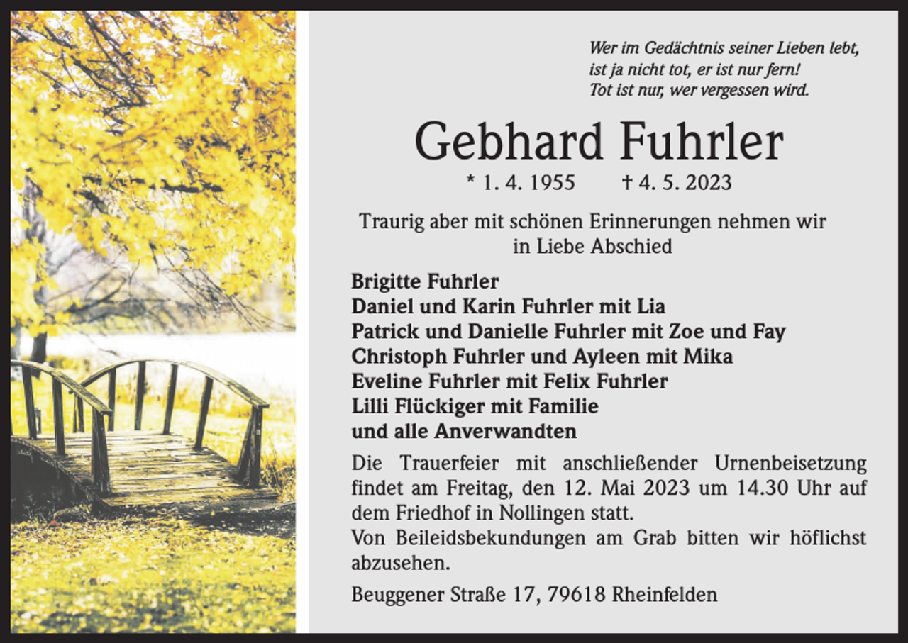 <p>Wer im Gedächtnis seiner Lieben lebt,<br />ist ja nicht tot, er ist nur fern!<br />Tot ist nur, wer vergessen wird.</p><p>Gebhard Fuhrler<br />* 1. 4. 1955 † 4. 5. 2023</p><p>Traurig aber mit schönen Erinnerungen nehmen wir<br />in Liebe Abschied<br />Brigitte Fuhrler<br />Daniel und Karin Fuhrler mit Lia<br />Patrick und Danielle Fuhrler mit Zoe und Fay<br />Christoph Fuhrler und Ayleen mit Mika<br />Eveline Fuhrler mit Felix Fuhrler<br />Lilli Flückiger mit Familie<br />und alle Anverwandten<br />Die Trauerfeier mit anschließender Urnenbeisetzung<br />findet am Freitag, den 12. Mai 2023 um 14.30 Uhr auf<br />dem Friedhof in Nollingen statt.<br />Von Beileidsbekundungen am Grab bitten wir höflichst<br />abzusehen.<br />Beuggener Straße 17, 79618 Rheinfelden</p>