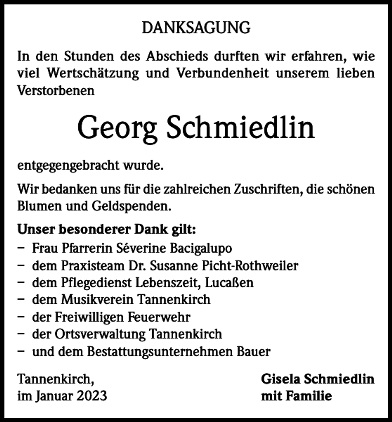 <p>DANKSAGUNG<br />In den Stunden des Abschieds durften wir erfahren, wie<br />viel Wertschätzung und Verbundenheit unserem lieben<br />Verstorbenen</p><p>Georg Schmiedlin<br />entgegengebracht wurde.<br />Wir bedanken uns für die zahlreichen Zuschriften, die schönen<br />Blumen und Geldspenden.<br />Unser besonderer Dank gilt:<br />– Frau Pfarrerin Séverine Bacigalupo<br />– dem Praxisteam Dr. Susanne Picht-Rothweiler<br />– dem Pflegedienst Lebenszeit, Lucaßen<br />– dem Musikverein Tannenkirch<br />– der Freiwilligen Feuerwehr<br />– der Ortsverwaltung Tannenkirch<br />– und dem Bestattungsunternehmen Bauer<br />Tannenkirch,<br />im Januar 2023</p><p>Gisela Schmiedlin<br />mit Familie</p>